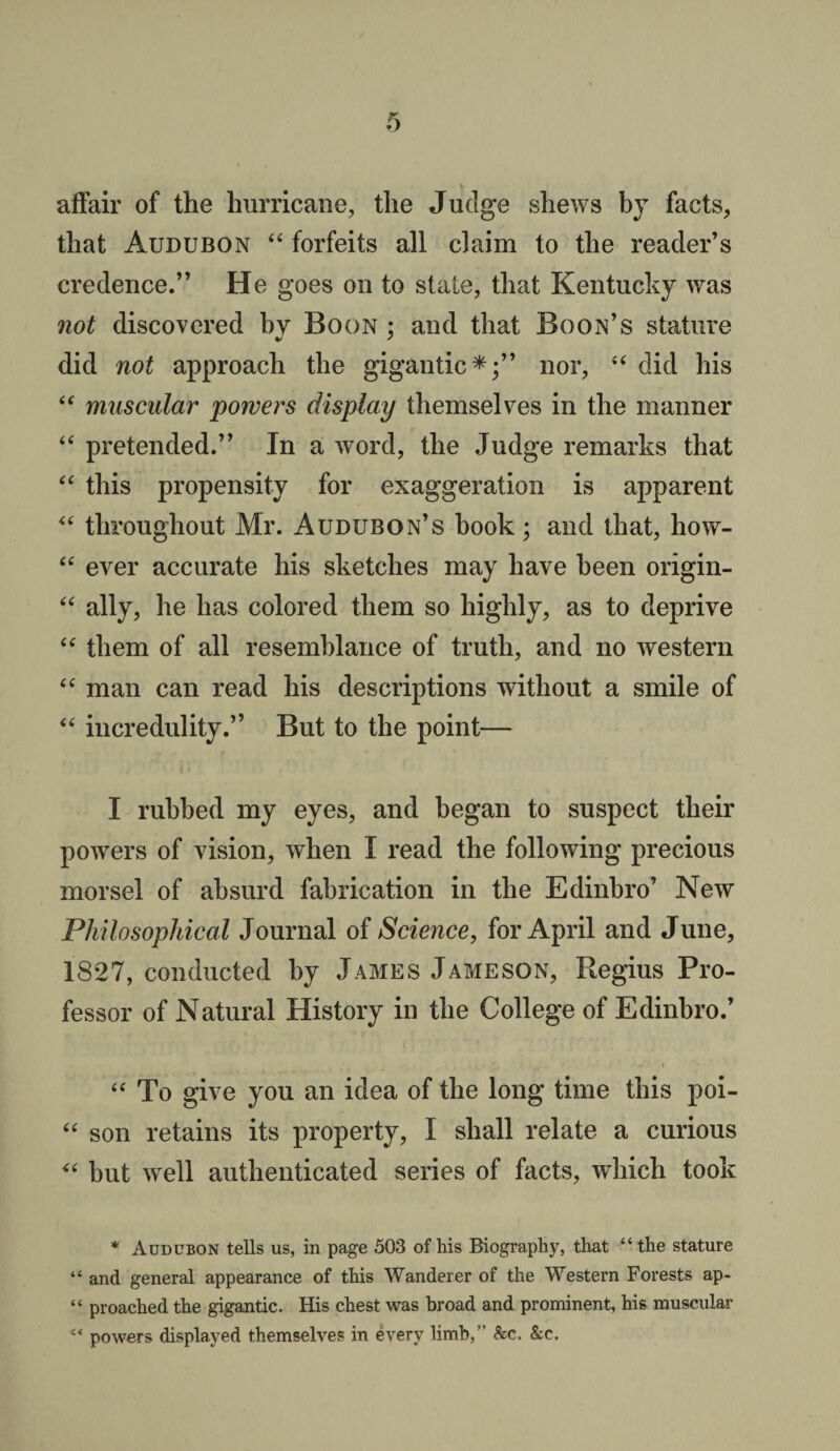 affair of the hurricane, the Judge shews bj facts, that Audubon “ forfeits all claim to the reader’s credence.” He goes on to state, that Kentucky was not discovered by Boon ; and that Boon’s stature did not approach the gigantic*;” nor, “ did his “ muscular powers display themselves in the manner “ pretended.” In a word, the Judge remarks that “ this propensity for exaggeration is apparent “ throughout Mr. Audubon’s book; and that, how- “ ever accurate his sketches may have been origin- “ ally, he has colored them so highly, as to deprive “ them of all resemblance of truth, and no western “ man can read his descriptions without a smile of “ incredulity.” But to the point— I rubbed my eyes, and began to suspect their powers of vision, when I read the following precious morsel of absurd fabrication in the Edinbro’ New Philosophical Journal of Science, for April and June, 1827, conducted by James Jameson, Regius Pro¬ fessor of Natural History in the College of Edinbro.’ “ To give you an idea of the long time this poi- “ son retains its property, I shall relate a curious <e but well authenticated series of facts, which took * Audubon tells us, in page 503 of his Biography, that “the stature “ and general appearance of this Wanderer of the Western Forests ap- “ proached the gigantic. His chest was broad and prominent, his muscular “ powers displayed themselves in every limb,” &c. &c.