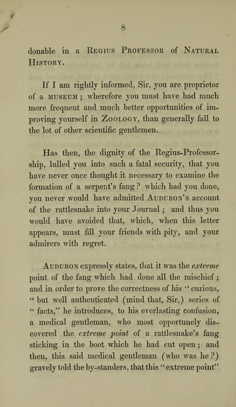 donable in a Regius Professor of Natural History. If I am rightly informed, Sir, you are proprietor of a museum ; wherefore you must have had much more frequent and much better opportunities of im¬ proving yourself in Zoology, than generally fall to the lot of other scientific gentlemen. Has then, the dignity of the Regius-Professor- sliip, lulled you into such a fatal security, that you have never once thought it necessary to examine the formation of a serpent’s fang ? which had you done, you never would have admitted Audubon’s account of the rattlesnake into your Journal; and thus you would have avoided that, which, when this letter appears, must fill your friends with pity, and your admirers with regret. Audubon expressly states, that it was the extreme point of the fang which had done all the mischief; and in order to prove the correctness of his “ curious, “ but well authenticated (mind that, Sir,) series of “ facts,” he introduces, to his everlasting confusion, a medical gentleman, who most opportunely dis¬ covered the extreme point of a rattlesnake’s fang sticking in the boot which he had cut open; and then, this said medical gentleman (who was he ?) gravely told the by-standers, that this “ extreme point”