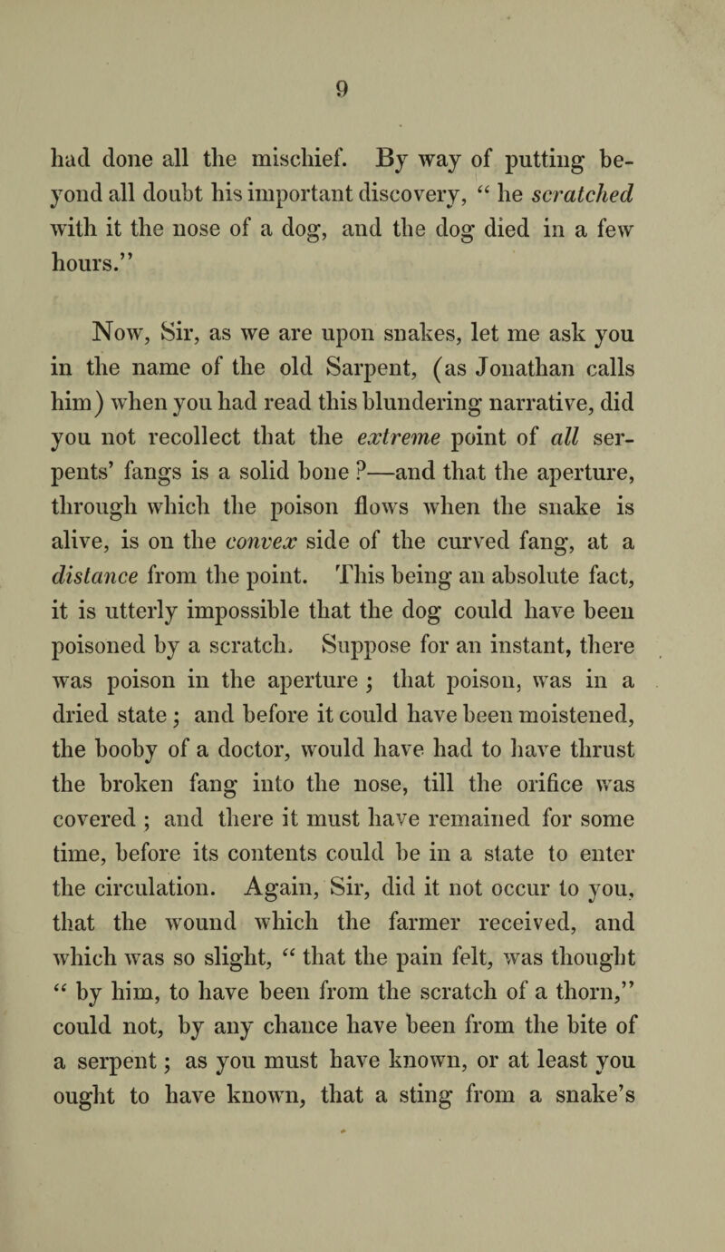 had done all the mischief. By way of putting be¬ yond all doubt his important discovery, “ he scratched with it the nose of a dog, and the dog died in a few hours.” Now, Sir, as we are upon snakes, let me ask you in the name of the old Sarpent, (as Jonathan calls him) when you had read this blundering narrative, did you not recollect that the extreme point of all ser¬ pents’ fangs is a solid bone P—and that the aperture, through which the poison flows when the snake is alive, is on the convex side of the curved fang, at a distance from the point. This being an absolute fact, it is utterly impossible that the dog could have been poisoned by a scratch. Suppose for an instant, there was poison in the aperture ; that poison, was in a dried state ; and before it could have been moistened, the booby of a doctor, would have had to have thrust the broken fang into the nose, till the orifice was covered ; and there it must have remained for some time, before its contents could be in a state to enter the circulation. Again, Sir, did it not occur to you, that the wound which the farmer received, and which was so slight, “ that the pain felt, was thought “ by him, to have been from the scratch of a thorn,” could not, by any chance have been from the bite of a serpent; as you must have known, or at least you ought to have known, that a sting from a snake’s