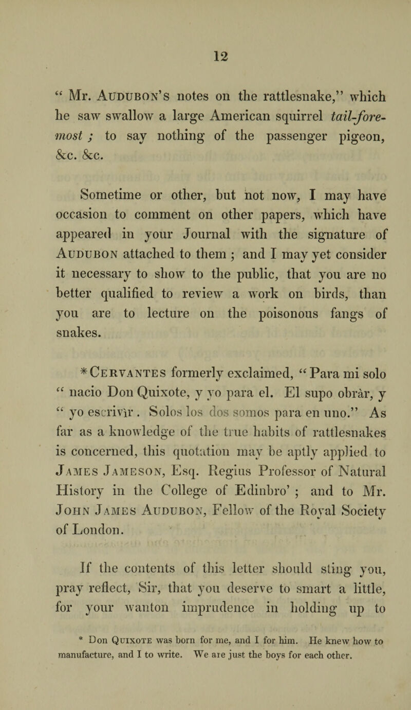 “ Mr. Audubon’s notes on the rattlesnake,” which he saw swallow a large American squirrel tail-fore¬ most ; to say nothing of the passenger pigeon, &c. &c. Sometime or other, but not now, I may have occasion to comment on other papers, which have appeared in your Journal with the signature of Audubon attached to them ; and I may yet consider it necessary to show to the public, that you are no better qualified to review a work on birds, than you are to lecture on the poisonous fangs of snakes. * Cervantes formerly exclaimed, “ Para mi solo “ nacio Don Quixote, y yo para el. El supo obrar, y “ yo escrivir . Solos los dos somos para en uno.” As far as a knowledge of the true habits of rattlesnakes is concerned, this quotation may he aptly applied to James Jameson, Esq. Regius Professor of Natural History in the College of Edinbro’ ; and to Mr. John James Audubon, Fellow of the Royal Society of London. If the contents of this letter should sting you, pray reflect, Sir, that you deserve to smart a little, for your wanton imprudence in holding up to * Don Quixote was born for me, and I for him. He knew how to manufacture, and I to write. We are just the boys for each other.