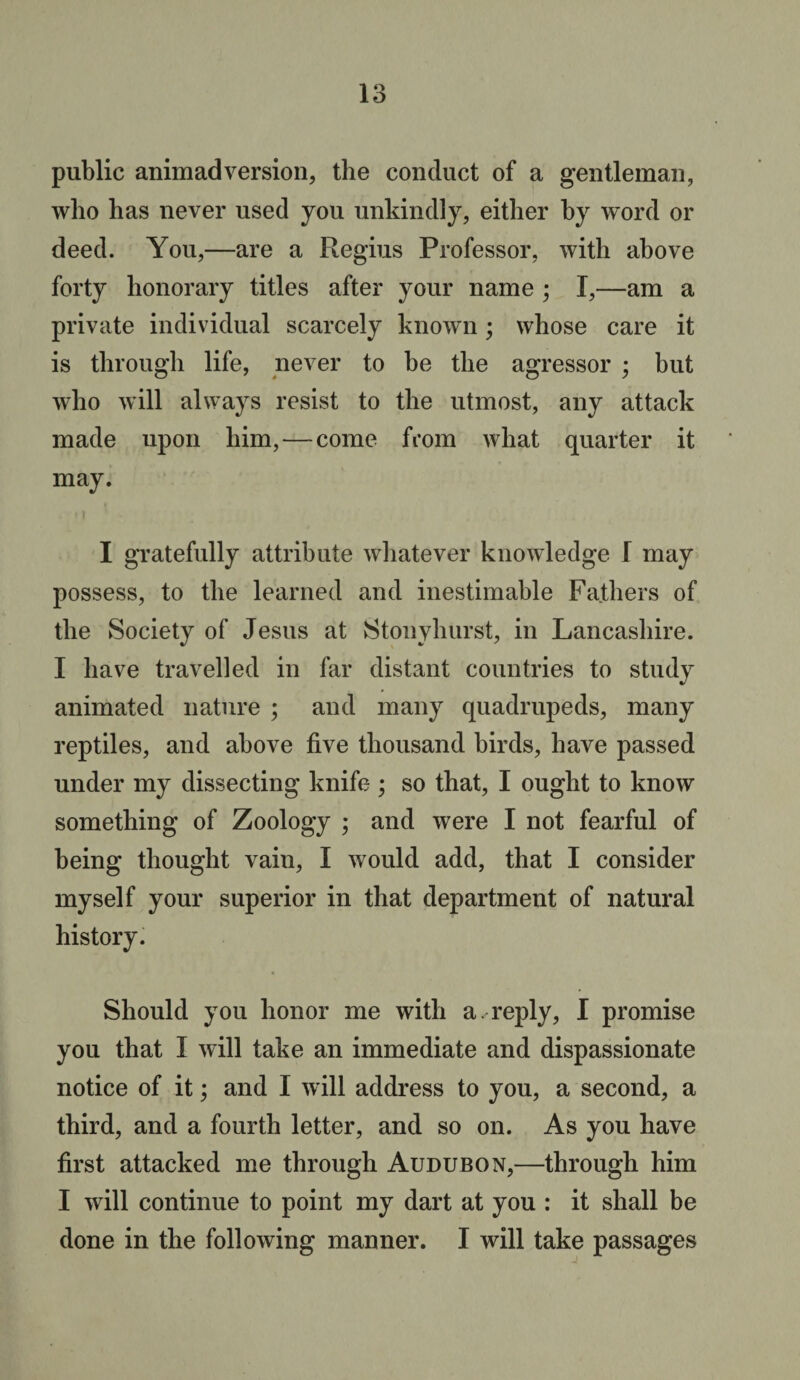 public animadversion, the conduct of a gentleman, wlio lias never used you unkindly, either by word or deed. You,—are a Regius Professor, with above forty honorary titles after your name ; I,—am a private individual scarcely known; whose care it is through life, never to be the agressor ; but who will always resist to the utmost, any attack made upon him, — come from what quarter it may. I gratefully attribute whatever knowledge l may possess, to the learned and inestimable Fathers of the Society of Jesus at Stonyhurst, in Lancashire. I have travelled in far distant countries to study animated nature ; and many quadrupeds, many reptiles, and above five thousand birds, have passed under my dissecting knife ; so that, I ought to know something of Zoology ; and were I not fearful of being thought vain, I would add, that I consider myself your superior in that department of natural history. Should you honor me with a ✓ reply, I promise you that I will take an immediate and dispassionate notice of it; and I will address to you, a second, a third, and a fourth letter, and so on. As you have first attacked me through Audubon,—through him I will continue to point my dart at you : it shall be done in the following manner. I will take passages