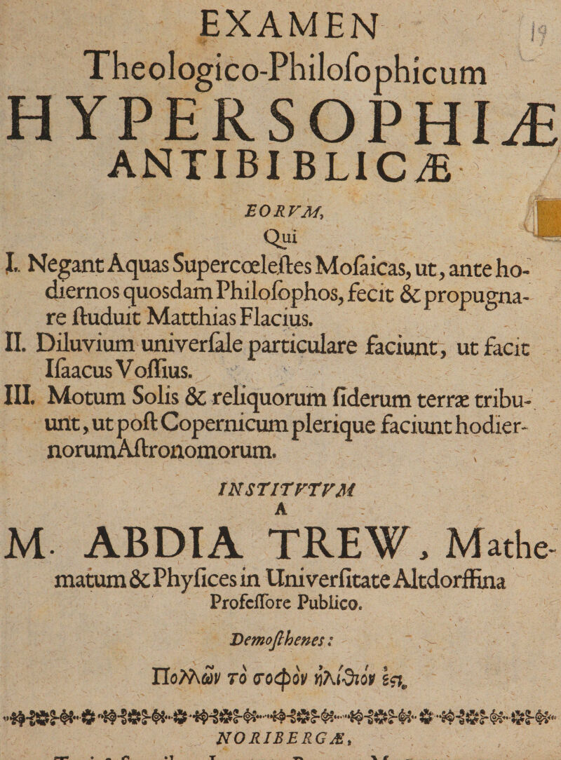 EXAMEN ' &gt; * - ‘'•‘f * / Theologico-Philofoph icum HYPERSOPHI^ ANTIBIBLIC/E E OH VM, : Qui I. Negant Aquas Supercoeleftes Mofaicas, ut, ante ho¬ diernos quosdam Philolbphos, fecit &amp; propugna¬ re ftuduit Matthias Flacius. II. Diluvium univerfale particulare faciunt, ut facit Iiaacus V ollius. III. Motum Solis 8c reliquorum fideram terras tribu¬ unt , ut poft Copernicum plerique faciunt hodier- norumAilronomorum. IN STIT VTVM M ABDI A TREW, Mathe- matum &amp; Phyfices in Uni verfitate Altdorffina ProfcfTore Publico. Demofthenes; - IIoMm TO (TOtyoV VAldlOP Ia NORIBBRGM,