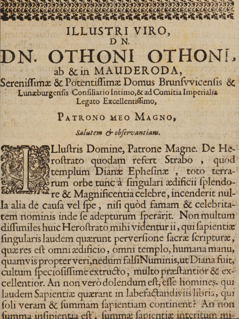 ILLUSTRI VIRO, D N. DN. OTHONI OTHONI, ab &amp; in MAUDERODA, SerenifTimae &amp; Potentiffimae Domus Brunfvvicenfis &lt;Sc Lunsburgenfis Confiliario Intimo,&amp; ad Comitia Imperialia. Legato Excellentiflmio* Patrono meo Magno» Salutem &amp; obfervantiaw* Lluftris Domine, Patrone Magne. De He~ roftrato quodam refert Strabo , quod templum Dianae Ephefinas , toto terra¬ rum orbe tunc a lingulari aedificii fplendo- re &amp; Magnificentia celebre, incenderit nul¬ la alia de caufa vel fpe, nifi quod famam &amp; celebrita¬ tem nominis inde fe adepturum Iperarit. Non multum diflimiles huic Heroftrato mihi videntur ii, qui lapientia fingularis laudem quaerunt perverfione Iaera: feripturae, quae res eft omni aedificio, omni templo, humana manu, quamvis propter veri,nedum falfiN uminis,ut Diana fuit, cultum fpeciofifiime extrudto, multo prsftantior &amp; ex¬ cellentior. An non vero dolendum eft, eile homine,s, qui laudem Sapientix quaerant in labefactandis iis libris, qui foli veram &amp;. fummam fapientiam continent ? An non liimma inficientia eft'. iummae (amentias interitum mi-