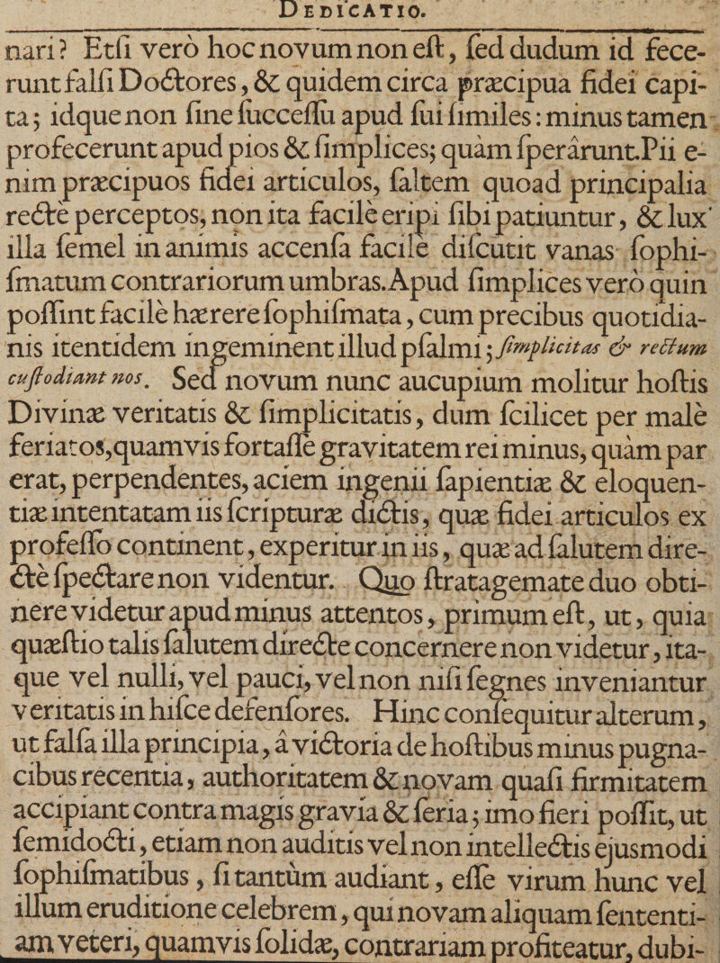 nari? Etfi vero hoc novum non eft, feci dudum id fece- runtfairi Dodores, &amp; quidem circa praecipua fidei capi¬ ta ; idque non fine fiiccdlu apud fui fimiles: minus tamen profecerunt apud pios &amp;; fimplices; quam fperaruntPii e- mm praecipuos fidei articulos, faltem quoad principalia rede perceptos, non ita facile eripi fibi patiuntur, &amp;lux' illa femel in animis accenla facile dilcutit vanas fophi- frnatum contrariorum umbras. Apud fimplices vero quin poflint facile hxrere fophifmata, cum precibus quotidia¬ nis itentidem ingeminent illud plalmi licitas &amp; retfum cuflodtant ms. Sednovum nunc aucupium molitur hoftis Divinae veritatis &amp; fimplicitatis, dum fcilicet per male feriatos,quamvis fortafle gravitatem rei minus, quam par erat, perpendentes, aciem ingenii fapientiae &amp; eloquen¬ tiae intentatam iis fcripturae didis, quae fidei articulos ex profeffo continent, experitur in iis, qua: ad falutem dire- defpedarenon videntur. Quo ftratagemate duo obti¬ nere videtur apud minus attentos, primum eft, ut, quia quaeftio talis falutem direde concernere non videtur, ita¬ que vel nulli, vel pauci, vel non nifi fegnes inveniantur v eritatis in hifce defenfores. Hinc confequitur alterum, ut falfa illa principia, a vidoria de hoftibus minus pugna¬ cibus recentia, authoritatem &amp; novam quafi firmitatem accipiant contra magis gravia &amp; feria 5 imo fieri poffit, ut femidodi, etiam non auditis vel non intelledis ejusmodi fophifmatibus, fi tantum audiant, efte virum hunc vel illum eruditione celebrem, qui novam aliquam fententi- am veteri, quamvis folidaz, contrariam profiteatur, dubi-