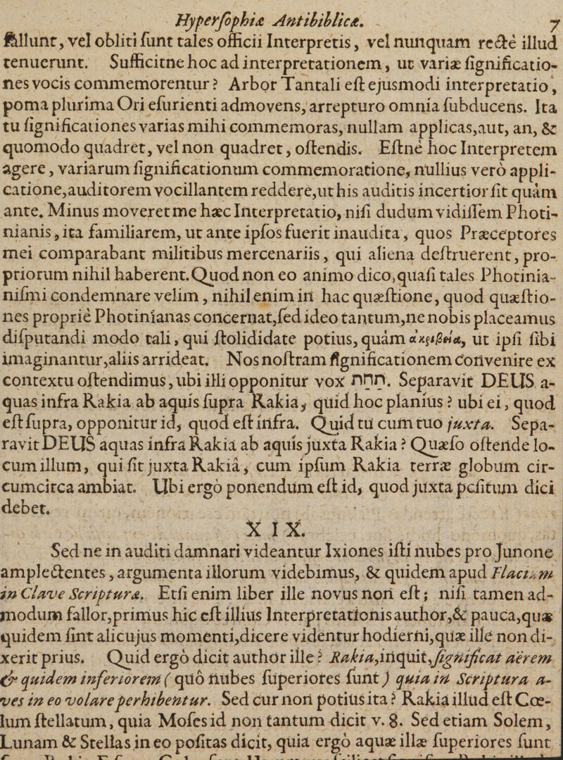 feliunt, vel obliti funt tales officii Interpretis, vel nunquam rc&amp;e illud tenuerunt. Sufficitne hoc ad interpretationem, ut variae fignificatio- nes vocis commemorentur ? Arbor Tantali eft ejusmodi interpretatio, poma plurima Ori efiirienti admovens, arrepturo omnia (abducens. Ita tu (ignificationes varias mihi commemoras, nullam applicas,aut, an, &amp;: quomodo quadret, vel non quadret, oftendis. Eftne hoc Interpretem agere, variarum (ignificationum commemoratione, nullius vero appli¬ catione,auditorem vocillantem reddere,ut his auditis incertior (it quam ante* Minus moveret me haec Interpretatio, nili duduln vidiflem Photi- nianis,ita familiarem, ut ante ipfos fuerit inaudita, quos Praeceptores mei comparabant militibus mercenariis, qui aliena deftruerent, pro¬ priorum nihil haberent.Quod non eo animo dico,quali tales Photinia- nilmi condemnare velim, nihil enim in hac quseftione, quod qua?ftio- nes proprie Photinianas concernat,fed ideo tantum,ne nobis placeamus difputandi modo tali, qui ftolididate potius, quam 3*/*, ut ipli libi imaginantur,aliis arrideat. Nos noftram ffgnificationem Convenire ex contextu oftendimus, ubi illi opponitur vox nnn. Separavit DEUS a- quas infra Rakia ab aquis litpra Rakia* qttid hoc planius ? ubi ei, quod eft fupra, opponitur id, quod eft infra. Quid tu cum tuo juxta. Sepa¬ ravit DEUS aquas infra Rakia ab aquis juxta Rakia ? Quaefo oftende lo¬ cum illum, qui lit juxta Rakia, cum ipfum Rakia terra? globum cir¬ cumcirca ambiat. Ubi ergo ponendum eft id, quod juxta pefitum dici debet. XIX. Sed ne in auditi damnari videantur Ixiones ifti nubes pro Junone ampleftentes, argumenta illorum videbimus, &amp; quidem apud itaciam in Clave Scriptura. Etli enim liber ille novus nori eft; nili tamen ad¬ modum fallor,primus hic eft illius Interpretationis author,&amp;: pauca,quag quidem lint alicujus momenti,dicere videntur hodierni,qua? ille non di¬ xerit prius. Quid ergo dicit author ille i Rakia,iriquit Jigmficat aerem &amp; quidem inferiorem ( qiiotlubes fuperiores funt) quia in Scriptura fl¬ ues in eo volare perhibentur. Sed cur non potius ita ? Rakia illud eft Cce- lum ftellatum, quia Mofesid non tantum dicit v. 8» Sed etiam Solem, Lunam &amp; Stellas ineo politas dicit, quia ergo aqua? illae fuperiores funt