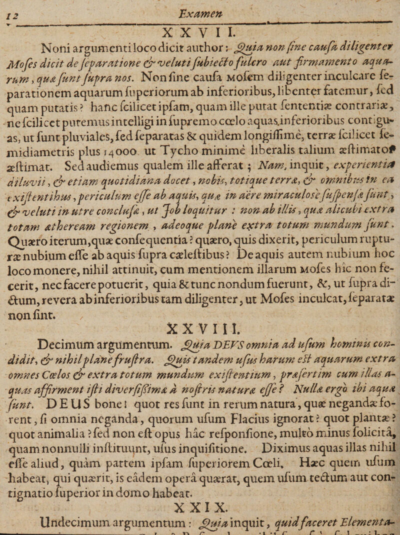 »- . «■ ^ - - — '■ ■ ■—■■■■■ 1 1— XXVII. Noni argumenti loco dicit author; filuia non (me caufa diligent er Mofes dicit defeparatione fivelutifubieclo fulcro aut firmamento aqua¬ rum , qua funt fupra nos. Non fine caufa Mofem diligenter inculcare fe- parationem aquarum fuperiorum ab inferioribus* libenter fatemur, fed quam putatis ? hanc fcilicet ipfam, quam ille putat fententiae contrariae^ ne fcilicct putemus intelligi in fupremo coelo aquas.inferioribus contigu¬ as* ut funt pluviales* fed feparatas &amp; quidem longiflime, terrae fcilicet fe- midiametris plus ?4000 ut Tycho minime liberalis talium aeftimato* aeftimat. Sed audiemus qualem ille afferat; Nam, inquit * experienti*t diluvii, (fi etiam quotidiana docet, nobis, totique terra, fi omnibus in ea txfilentihm, periculum ejfe ab aquis, qua in aere miraculose fufpenfafiunt, fi ve luti in utre conclufa, ut Job loquitur : non ab illis, qua alicubi extra totam atheream regionem , adeoque plane extra totum mundum fiunt. Quaero iterum,quae confequentia ? quaero, quis dixerit, periculum ruptu¬ ra nubium effe ab aquis fupra caeleftibus ? De aquis autem nubium hoc loco monere, nihil attinuit, eum mentionem illarum Mofes hic non fe¬ cerit, nec facere potuerit, quia &amp; tunc nondum fuerunt, ut fupra di- £him, revera ab inferioribus tam diligenter, ut Mofes inculcat, feparatae non fint* XXVIII. Decimum argumentum. &lt;fiuja DEVS omnia ad ufum hommu con¬ didit, fi nihilplanefirufira. filuis tandem ufus harum esi aquarum extra omnes Coelos fi extra totum mundum exifientium, prafertim cum illas a- quas affirment ifii diverfifiima d nofiris natura effe l Nulla ergo ibi aqua funt. DEUS bone l quot res funt in rerum natura, quae negandae fo¬ rent, fi omnia neganda, quorum ufum Flacius ignorat? quot plantae? quot animalia ? fed non eft opus hac refponfione, multa minus folicita, quam nonnulli inftituunt, uliis inquifitione. Diximus aquas illas nihil effe aliud, quam partem ipfam fu peri orem Coeli. Haec quem ufum habeat, qui quaerit, is eadem opera quaerat, quem ufum te&amp;um aut con¬ tignatio fuperior in domo habeat. XXIX. Undecimum argumentum: Jfuia inquit, quidfaceret Elementa-