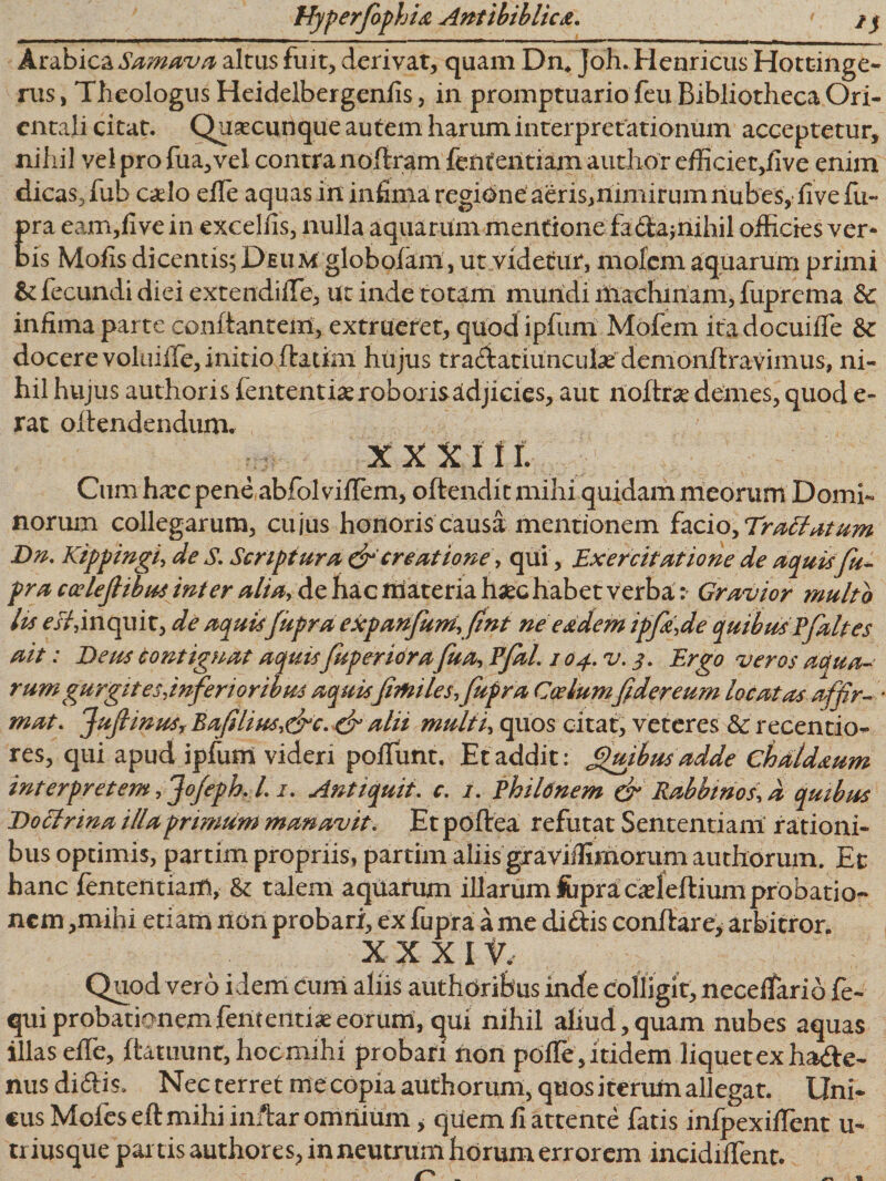 Arabica Samava altus fuit, derivat, quam Dn. Joh. Henricus Hottinge- rus, Theologus Heidelbergenfis, in promptuario feu Bibliotheca Ori¬ entali citat. Quacunque autem harum interpretationum acceptetur, nihil vel pro fua,vel contra noftram fententiam audior efficiec,five enim dicas, fub caelo efle aquas in infima regigne aeris,nimirum nubes,dive fu- pra eam,fi ve in excellis, nulla aquarum mentione fa£ta; nihil officies ver¬ bis Mofis dicentis; Deum globofam, ut videtur, molem aquarum primi &amp; fecundi diei extendilfe, ut inde totam mundi iliachiriam, fuprcma &amp; infima parte conflantem, extrueret, quod ipfum Mofem ita docuiffe &amp; docere voluiffe, initio flatim hujus tra£iatiuncul2e demonfiravimus, ni¬ hil hujus authoris fententiae roboris adjicies, aut noftrae demes, quod e- rat oftendendum. xx xi Ii. Cum hxc pene abfolviflem, oflendit mihi quidam meorum Domi¬ norum collegarum, cujus honoris causa mentionem hcio,Tradatum Dn. Kippingi, de S. Scriptura &amp; creatione, qui, Exercitatione de aquis fu- pra coeleflibus inter alia, de hac materia haec habetverba r Gravior multo lu esi, inquit, de aquisJupra expanfum,fint ne eadem ipfi,de quibus Pfaltes ait: Dens contignat aquis fuperiora fua, Pfal. / 04. v. 3. Ergo veros aqua¬ rum gurgites,inferior ibus aquis fimiles,fupra Coelumfidereum locatas affir- * mat. JujlinuSy Baflias,&amp;c. de alii midti, quos citat, veteres &amp; recentio- res, qui apud ipfum videri poliunt. Et addit: Quibus adde chdldaum interpretem, Jo/eph. I. 1. Anti quit. c. 1. Philonem &amp; Rabbtnos,d quibus Doclrma illa primum manavit. Et poflea refutat Sententiam rationi¬ bus optimis, partim propriis, partirn aliis graviilimorum authorum. Et hanc fententiam, &amp; talem aquarum illarum fcpracdeftium probatio¬ nem ,mihi etiam non probari, ex fupra a me didis conflare* arbitror. XXX It, Quod vero idem cum aliis authoriSus inde colligit, necelfario fe- quiprobationemfententiaeeorum, qui nihil afiud,quam nubes aquas illas effe, ftauiunr, hoc mihi probari non polle, itidem liquet ex hade- nus didis. Nec terret me copia authorum, quos iterum allegat. Uni. cus Moles eft mihi inftar omnium , qiiem 11 attente fatis infpexilfent u- triusque partis authores, in neutrum horum errorem incidilfent.