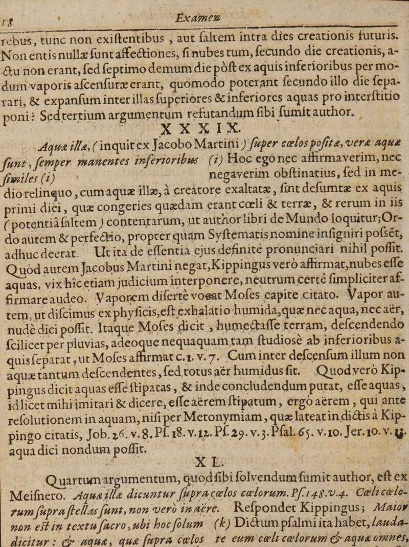 rg Hhcame® rebus, tunc non exiftentibus 5 3.ut fkltcrn intra. ciies crea.tion.is futuris. Non entis nulla? fiint &amp;ffe£f iones5 fi nubes tuni&gt; fecundo die creationis, a,- 6hi non erant, fedfeptimo demum die pdft ex aquis inferioribus per mo¬ dum vaporis afcenfurx erant, quomodo poterant fecundo illo diefepa- rari, &amp; expanfum inter illas fiiperiores&amp; inferiores aquas pro interftitio poni ? Sed tertium argumentum refutandujn fibi fumit author. t x x x i x* Aqm illa, (inquit ex Jacobo Martim ) fuper coelospoftta,vera aqua Cunt, femper manentes inferioribus (i) Hoc ego nec affirmaverim, nec fimiles (i) negaverim obftinatius, fed in me¬ dio relinquo, cum aquae illae, a creatore exaltatae, fint delumtae ex aquis primi diei, quae congeries quaedam erant coeli &amp; terrae, &amp; rerum in iis ( potentiafaltem ) contentarum, ut author libri de Mundo loquitur;Or- do autem &amp; perfectio, propter quam Syftematis nomine infigniri pofset, adhuc deerat. Ut ita de effientia ejus definite pronunciari nihil poffit. Quod autem Jacobus Martin! negat,Kippingus vero affirmat,nubes ede aquas, vix Mc. etiam judicium interponere, neutrum certe (impliciter af- firmareaudeo. Vaporemdifertevoeat Mofes capite citato. Vapor au¬ tem, ut difeimus ex phy fieis,eft exhalatio humida,qu&lt;e nec aqua, nec aer, nude dici poffit. Itaque Mofes dicit, hume^affe .terram, defeendendo fcilicet per pluvias, adeoque nequaquam,ta$i ftudiose ab inferioribus a- quisfeparat, ut Mofes affirmat c.t. v. 7. Cum inter defcenfum illum non aquae tantum defeendentes,fed totus aer humidus fit. Quod vero Kip. pingus dicit aquas effe ftipatas, &amp; inde concludendum putat, effe aquas, idlicet mihi imitari &amp; dicere, effe aerem ftipqtum, ergo aerem, qui ante refolutionem in aquam, nifi per Metonymiam, quas lateat in,didis a Kip- pingo citatis, Job. v.8.Pii 18. v.it.P£ 2?. v.3.Pfal. 65. v. 10. Jer.io.v.y. aqua dici nondum poffit. 1 .■ ' X L. Quartum argumentum, quod fibi folvendum fumit author, eft ex Meifnero. Aqua illa dicuntur fupr a coelos calorum. ?f.148^.4. Coeli coelo- rumfupraf ellas funt, non vero in aere. Refpondet Kippingus; Maior non eft in textu facro, ubi hoc folum (k) Didum pfalmi ita habet, lauda- dicitur: &amp; actu*, otm Cupra coelos te eum coeli calorum &amp; aqua omnes.