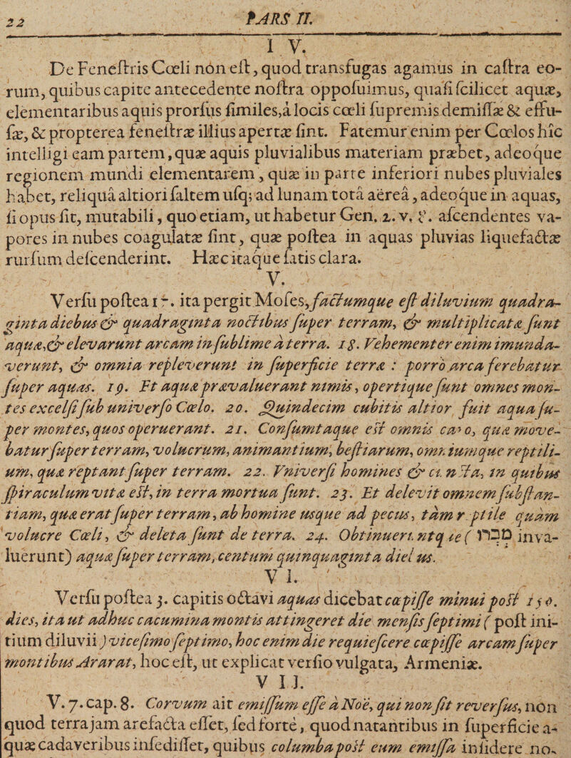 22 I V. De Feneftris Coeli non eft, quod transfugas agamus in caftra eo¬ rum, quibus capite antecedente noftra oppofuimus, quafi fcilicet aquae, elementaribus aquis prorfus fimiles,a locis cadi fu premis demiflae &amp; effu- fe, &amp;i propterea feneltrae illius aperta fint. Fatemur enim per Ccelos hic inteliigi eam partem,quae aquis pluvialibus materiam praebet, adeoque regionem mundi elementarem, qiiae in parte inferiori nubes pluviales habet, reliqua altiorifaltem ufq; ad lunam tota aerea, adeoque in aquas, fi opus iit, mutabili, quo etiam, ut habetur Gen. z. v. ?. afcendentes va¬ pores in nubes coagulata fint, quae poftea in aquas pluvias liquefa&amp;ae ruidum defcenderint. Hacitaque fatis clara. ' V. Verfii poftea i r. ita pergk Mofes^ faciumque ef diluvium quadra¬ ginta diebus &amp; quadraginta nochbus fuger terram, &amp; multiplicat4 funt 'aquatff elevarunt arcam in fublime d terra. 1 $. Vehementer enim imunda- v erunt-* £$* omnia repleverunt in Juperfcie terra : porro arca ferebatur /aper aquas. 1 p* Ft aquapravaluerant nimis, opertique funt omnes mon¬ tes excelfi fub univerfo Coelo. 20. Quindecim cubitis altior fuit aqua fu¬ ger montes, quos operuerant. 21. Confumtaque est omnis ca&gt; 0, qua move¬ batur fuger terram, vo lucrum, animantium, befiarum, omnium que reptili¬ um, qua reptant fuper terram. 22. Vniverfi homines &amp; a. n:ia, in quibus Jpiraeulum vita eII, in terra mortua funt. 23 . Ft delevit omnem fubfan- tiam, qua eratfup er terram, ab homine usque ad pecus, tam r.ptile quam *volucre Coeli, &amp; deleta funt de terra. 24. Obtinuen. ntq ie( TOD inva¬ luerunt) aqua fuger terram, centum quinquaginta diei m. - i ~ : v 1. ' - 5 _ \ Vcrfii poftea 3. capitis o£t£vi aquai dicebat capi/Je minui poli i$t. dies, ita ut adhuc cacumina montis attingeret die mcnf sfeptimi ( poft ini¬ tium diluvii J vice fimofegt imo, hoc emm die requiefcere coepiffe arcamJuger montibus Arar at, hoc eft, uc explicat verfio vulgata, Armeniae. *■ \ V I.J. V. 7. cap. 8- Corvum ait emiffum ejfe d No e, qui nonft reverfus, non quod terrajamarefadaeflet, fed forte, quod natantibus in fuperficie ae¬ quae cadaveribus mfedilTet, quibus columbapoil eum emijfa infidere 110^