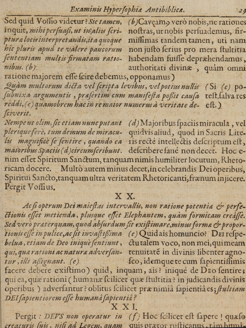 IT*’ 1  ' ' ‘ ' 1 1 ~ ■ -- ' * II-- ■ - ••• — -!— I i ■ Sed quid Voffio videtur ? Sic tamen, (bjCavqarnp vero nobis,ne rationes inquit, mihiperfuafi, ut in\alits feri- noftras, ut nobis perfuademus, fir- ptura locisinterpretandisjta quoque miflimas tandem tamen, uti nam hic pluris apud te valere paucorum non jufto ferius pro mera itultitia fententiam multis firmatam ratio- habendam fuifle depraehendamus, nibus. (b) authoritati divinae , quam omni ratione majorem eiTe fcire debemus, opponamus) multorum di fla vel feripta levibus, vel potius nullis f Si (c) po- i t fciverit Nempe ut ohm,fic etiam nunc putant (d) Majoribus fpaciis miracula , vel pleriquefere, tum demum de miracu- quidvis aliud, quod in Sacris Lite- lis magnifice fe fient ire , quando ea ris re cie intellectis defer in tum elt, maioribus Spaciis (d)circumfcribunt. deferiberefane non decet. Hoc e~ him efTet Spiritum Sandum, tanquamnimis humiliter locutum, Rheto¬ ricam docere. Multo autem minus decet,in celebrandis Dei operibus. Spiritui Sando,tanquamultra veritatem Rhetoricanti,fraenum injicere. Pergit VoiIius4 X X. Acfi operum Dei malefias intervallis, non ratione potentia &amp; perfe- IHonis ejfiet metienda, plusque effiet Elephantem, quam formicam credjfie. Sed vero prat erquam, quod abfur dumfit exifiimare,minusforma &amp; propor¬ tionis ejfie in pulice ^ac[it invaflifiima (e) Quid ais homuncio? Dei refpe- belua, etiam de Beo inique fienttunt, ctu talem vo co, non mei, qui meam qui, qua rationi ac natura adverfian- tenuitate in divinis libenter agno- tur, illi afiignant. (e) fco, idemque te cum fapientiflimis facere debere exiftimo) quid, inquam, ais? inique de Deo fentire; qui ea, quas rationi ( humana: fcilicet quas fhiltitia ? in judicandis divinis operibus ) adverfantur ? oblitus fcilicet prae nimia fapientiaes^/?^///^ DEIfap lentior em ejfie humana [dpi entia ? X Xh Pergit .* BEES non operatur in (fi) Hoc fcilicet eft fapere \ quaefo creaturis Cuis, ni fi ad Levem* auam auis praetor nUt-ipsrmc. ram hnmt. argumentis , prajertim cum mamfiefia pofiit caufia tefffalva res ') quamobrem hac in re maior numerus d veritate de- efl:.) £)uam fiubnix reddi, (