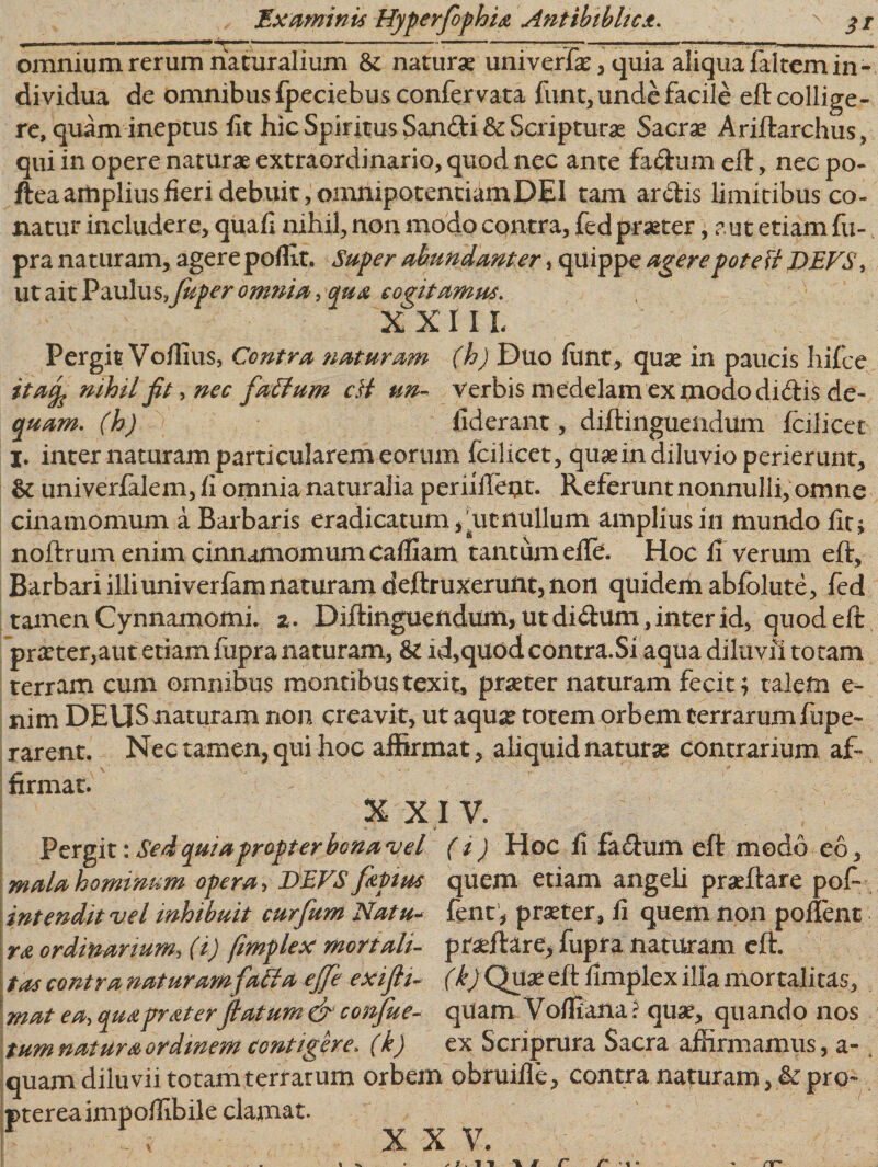 omnium rerum naturalium &amp; naturae univerfae, quia aliqua faltemin¬ dividua de omnibus fpeciebusconfervata funt, unde facile eft collige¬ re, quam ineptus fit hic Spiritus Sandi &amp; Scripturae Sacrae Ariftarchus, qui in opere naturae extraordinario, quod nec ante fadum eft, nec po- fiea amplius fieri debuit, omnipotentiam DEI tam ardis limitibus co¬ natur includere, quafi nihil, non modo contra, fed praeter, aut etiam fu- pra naturam, agere poffit. Super abundanter, quippe agerepotett DEVS\ ut ait Paulus.Juper omnia, qua cogitamus. XXIIL Pergit Vofiius, Contra naturam (h) Duo fimt, quae in paucis hifce itaj nihil jit-, nec faEtum cH un- verbis medelam ex modo didis de- quam, (h) fiderant, diftinguendum fcilicec I. inter naturam particularem eorum fcilicet, quae in diluvio perierunt, &amp; univerfalem, fi omnia naturalia periiileat. Referunt nonnulli, omne cinamomum a Barbaris eradicatum,, ut nullum amplius in mundo fit; noftrum enim cinnamomum cafiiam tantum efte. Hoc fi verum eft. Barbari illi univeriam naturam deftruxerunt, non quidem abfolute, fed tamen Cynnamomi. z. Diftinguendum, ut didum, inter id, quod eft praeter,aut etiam iupra naturam, &amp; id,quod contra.Si aqua diluvii totam terram cum omnibus montibustexit, praeter naturam fecit; talem e- nim DEUS naturam non creavit, ut aquae totem orbem terrarum fupe- rarent. Nec tamen, qui hoc affirmat, aliquid naturas contrarium af¬ firmat. X X IV. Pergit: Sed quia propter bona vel ( i ) Hoc fi fadum eft modo eo, mala hominum opera &gt; DEVS fapius quem etiam angeli praeftare pof» intendit vel inhibuit curflum Natu- fent , praeter , fi quem non poffent ra ordinarium, (i) fimplex mortali- pradi:are, fupra naturam eft. tas contra naturamfaEla ejje exifli- (k) Quae eft fimplex illa mortalitas, mat ea, qua pr at erflatum &amp; conflue- qUam V offiana ? quae, quando nos tum natura ordinem contigere. (k) ex ScriprUra Sacra affirmamus, a- ; orbem obruifle, contra naturam, &amp;pro- X X V. quam diluvii totam terrarun ptereaimpoffibile clamat.