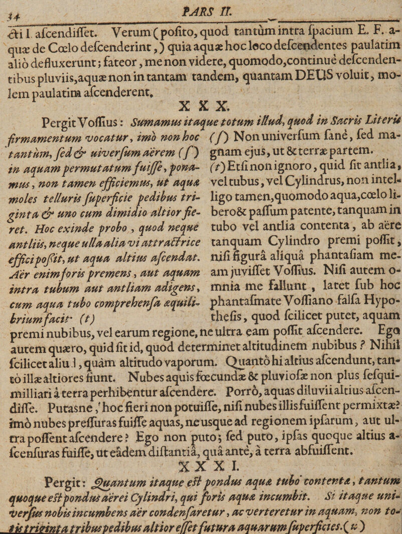 u ai 1 afcendiffet. Verum ( pofito, quod tantum intra fpacium E. F. a- qux de Coelo defcenderint,) quia aquas hoc loco defcendentes paulatim alio defluxerunt; fateor, me non videre, quomodo,continue defcenden- tibus pluviis,aquae non in tantam tandem, quantam DEUS voluit, mo¬ lem paulatim afcenderent, XXX Pergit Voflius: Sumamus itaque totum illud, quod in Sacris Literis •firmamentum vocatur, imo non hoc (f} Nonuniverfum fane, fed ma- tantum, fed &amp; uiverfum aerem (f) gnam ejus, ut St terrae par tem. in aquam permutatum fuiffe, fona- (f) E tfi non ignoro, quid fit antlia, mus, non tamen efficiemus, ut aqua vel tubus, vel Cylindrus, non intel* moles telluris fuperficie pedibus tri- ligo tamen,quomodo aqua,coelo li- ginta dr uno cum dimidio altiorfie- bero&amp; palium patente, tanquam in ret. Hoc exinde probo , quod neque tubo vel antlia contenta, ab aere antliis, neque ulla alia viattraltrice tanquam Cy lindro premi poffit, efficipof it, ut aqua altius afeendat. nifi figura aliqua phantafiam me- Aer enim foris premens, aut aquam am juviflet Volliiis. Nili autem o- intra tubum aut antliam adigens, rnnia me fallunt , latet fub hoc cum aqua tubo comprehenja aquili* phantafinate Volfiano falfa Hypo- briumfacit' (t) thefis, quod Icilicet putet, aquam premi nubibus, vel earum regione, ne ultra eam poffit afeendere. Ego autem quaero, quid fit id, quod determinet altitudinem nubibus ? Nihil fcilicet aliu i, quam altitudo vaporum. Quanto hi altius afcendunt, tan¬ to illae altiores fiunt. Nubes aquis fecundae pluviofae non plus fefqui- niilliari i terra perhibentur afeendere. Porro, aquas diluvii altius afeen- difle. Putasne / hoc fieri non potuifle, nifuiubes illis fuiflent permixtae? imo nubes preflurasfuilTe aquas, ne usque ad regionem ipfarum, aut ul¬ tra pollent afeendere ? Ego non puto; fed puto, ipfas quoque altius a« fcenfuras fuifle, ut eadem diftantia, qua ante, a terra abfuiflent. XXXI. Pergit: Quantum itaque eltpondus aqua tubo contenta, tantum quoque eltpondus aerei Cylindri, qui foris aqua incumbit. Si itaque uni- ver Jus nobis incumbens aer condenfaretur, ac verteretur in aquam, non t o~ tis tririnta tribus pedibus altior elfet futura aquarum fuperficies. ( u )