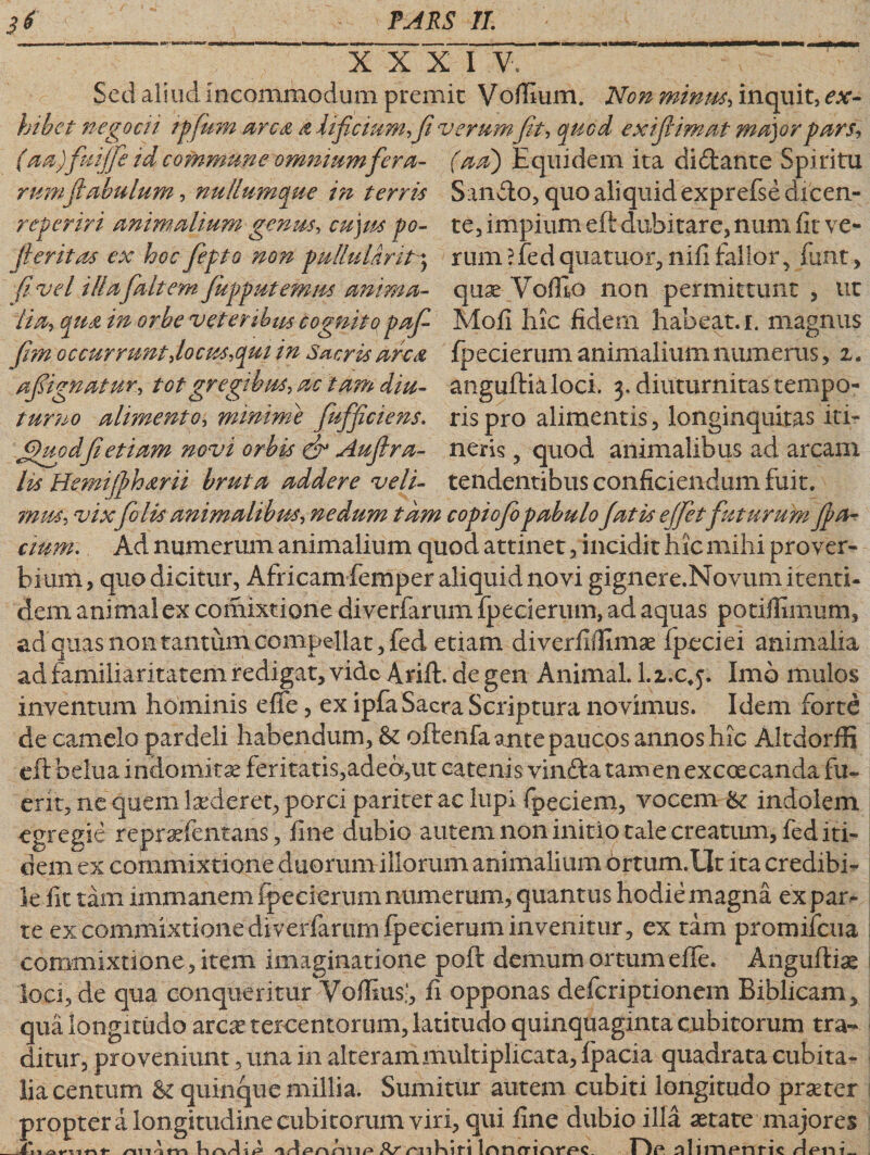 XXXIV Sed aliud incommodum premit Vofiium. Non mimis, inquit, ex- refer iri animalium genus, cu)us po- te, impium eft dubitare, num fit ve- lia, in orbe vetenbm cognito paf- Mofi hic fidem habeat, i. magnus fim occurrunt rtocus,cput in Sacris arca fpecierum animalium numerus, z. afignatur, tot gregibus, ac tam diu- anguftialoci. 3. diuturnitas tempo- turno alimento, minime fufficiens. ris pro alimentis, longinquitas it i- jQuodfi etiam novi orbis &amp; Auflra- neris , quod animalibus ad arcam lis Hemijfharii bruta addere veli- tendentibus conficiendum fuit. mus, vixfolis animalibus, nedum tam copiofo pabulo fatis e(fetfuturum fa¬ ctum. Ad numerum animalium quod attinet, incidit hic mihi pro ver- bium, quo dicitur, Africam femper aliquid novi gignere.Novumitenti- dem animal ex comixtione diverfarum fpecierum, ad aquas potiflimum, ad quas non tantum compellat, fed etiam diverfilfimae Ipeciei animalia ad familiaritatem redigat, vide Arift. de gen Animal. 1. l.c, j. Imo mulos inventum hominis efife, ex ipfa Sacra Scriptura no vimus. Idem forte de camelo pardeli habendum, &amp; oftenfa ante paucos annos hic Altdorffi eft belua indomitae feritatis,adeo,ut catenis vinfta tam en excoecanda fu¬ erit, ne quem Lxcleret, porci pariter ae lupi fipeciem, vocem &amp;: indolem egregie repraXcntans, fine dubio autem non initio tale creatum, fed iti¬ dem ex commixtione duorum iliorum animalium ortum.Llt ita credibi¬ le fit tam immanem fpecierum numerum, quantus hodie magna expar¬ te ex commixtione diverfarum fpecierum invenitur, ex tam promiiciia commixtione, item imaginatione poft demum ortumefie. Anguftiae loci, de qua conqueritur Vofiius;, fi opponas deferiptionem Biblicam, qua longitudo arca? tercentorum, latitudo quinquaginta cubitorum tra¬ ditur, proveniunt, una in alteram multiplicata, fpacia quadrata cubita¬ lia centum &amp; quinque millia. Sumitur autem cubiti longitudo prseter propter a longitudine cubitorum viri, qui fine dubio illa astate majores
