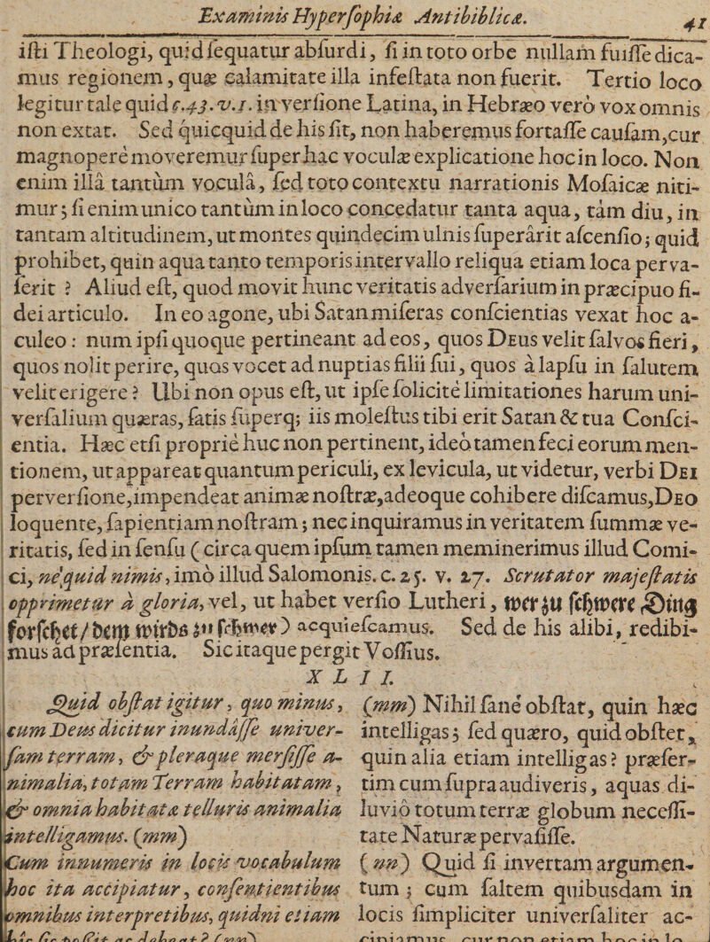 . i ■■ ■„■-■—■■ „-^i. — —— - — — ■ ■ - — • - - — murm i ifti Theologi, quidfequatur abfurdi, fi in toto orbe nullam fuifie dica¬ mus regionem, quae calamitate illa infeftata non fuerit. Tertio loco legitur tale quid 0.4.3. v.j. in verfione Latina, in Hebraeo verd vox omnis non extat. Sed quicquid de his fit, non haberemus fortafte caufam,cur magnopere moveremur fuper hac vocula explicatione hocin loco. Non enim illa tantum vocula», fed toto contextu narrationis Mofaicae niti¬ mur 5 fi enim unico tantum inloco concedatur tanta aqua, tam diu, i ii tantam altitudinem, ut montes quindecim ulnis fuperarit afcenfio; quid prohibet, quin aqua tanto temporis intervallo reliqua etiam loca per va¬ lent ? Aliud eft, quod movit hunc veritatis adverfarium in praecipuo fi¬ dei articulo. In eo agone, ubi Satanmiferas confcientias vexat hoc a- culeo: num ipfi quoque pertineant ad eos, quos Deus velit falvos fieri, quos nolit perire, quos vocet ad nuptias filii fixi, quos alapfu in falutem velit erigere ? Ubi non opus eft, ut iple folicite limitationes harum uni- verfalium quaeras, fatis fuperq; iis moleftus tibi erit Satan &amp; tua Confci- entia. Haec etfi proprie huc non pertinent, ideo tamen feci eorum men¬ tionem, ut appareat quantum periculi, ex levicula, ut videtur, verbi Dei perverfione,impendeat animae noftrae,adeoque cohibere dilcamus,DEo loquente, fapientiam noftram; nec inquiramus in veritatem fiimmse ve¬ ritatis, fed in fenfu ( circa quem ipfum tamen meminerimus illud Comi¬ ci, ne\quid nimis, imo illud Salomonis. c.zj. v. 17. Scrutator majejlatis opprimetur a gloria, vel, ut habet veriio Lutheri, fdjttWt (©Ulg fcrfcljtf/ t)Ctp tvitbti ) aequi e/camus. Sed de his alibi, redibi¬ mus aapradentia. Sic itaque pergit Voffius. X L I I. 4 6)uid objlat igitur 5 quo minus, cum Deus dicitur inundafje univer- fam terram, &amp; pleraque merjijje a- nimalia, totam T'erram habitatam, &amp; omnia habitata telluris animalia intelligamtss. (mm) Cum innumeris in locis vocabulum hoc ita accipiatur, confent tentibus omnibus interpretibus, quidni et tam LC s* /? f r\ 1 -f- s* ** J /9 h s&gt; 4- P f rv? rU\ Qnm) Nihil jfane'obftat, quin haec intelligas, fed quaero, quid obiter* quin alia etiam intelligas? praeler- tim cum fupra audiveris, aquas di¬ luvio totum terrae globum neceffi- tate Naturae pervafifte. {nn) Quid ii invertam argumen¬ tum ; cum faltem quibusdam in locis fimpliciter univerfaliter ac- n nn m nr