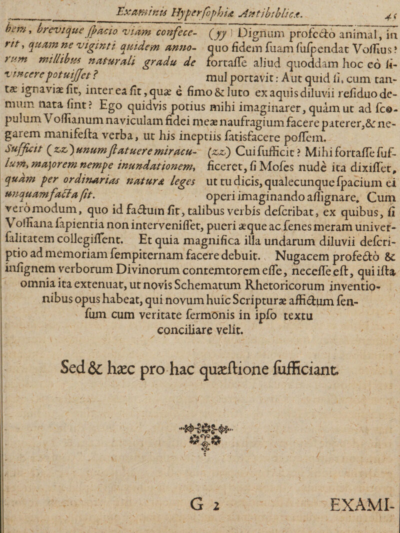 ^em’ breviquejfracio. viam confece- (jy ) Dignum profecto animal, in rtt' ns viginti a ut dem armo- quo fidem fuam fufpendat Voflius ? rtim naturali gradu de forrafle aliud quoddam hoc eo fi- vincere potuijjet ? mul portavit: A ut quid fi, cum tam tae ignaviae fit, inter ea iit, quae e fimo &amp; luto ex aquis diluvii reiiduo de¬ mum nata fint ? Ego quidvis potius mihi imaginarer, quam ut ad {ca¬ pulum Voflianum naviculam fidei meae naufragium facere paterer,ne¬ garem manifefla verba, ut hjs ineptiis fatisfacere poflem. Sufficit ( z,z,) unumfiatuere miracu- (&amp;&amp;) Cuifufficit ? Mihifortaflefuf- Ium* ma)orem nempe inundationem, ficeret, fi Mofes nude ita dixiiTet, quam per ordinarias natura leges ut tu dicis, qualecunque fpacium ei unquam fatia fit. operi imaginando aflignare. Cum vero modum, quo id fa£fum fit, talibus verbis defcribat, ex quibus, fi V oiliana fapientia non interveniflet, pueri aeque ac fenes meram uni ver* falitatem collegiflent. Et quia magnifica illa undarum diluvii defcri- ptio ad memoriam fempiternam facere debuit. Nugacem profe&amp;o 8&gt;c infignem verborum Divinorum contemtoremefle, necefleeft, quiifta omnia ita extenuat, ut novis Schematum Rhetoricorum inventio¬ nibus opus habeat, qui novum huic Scripturae affi&amp;um fen- fum cum veritate fermonis in ipfo textu conciliare velit. Sed&amp;; h*ec pro hac quadtione fiiificiant. G i EXAMI-