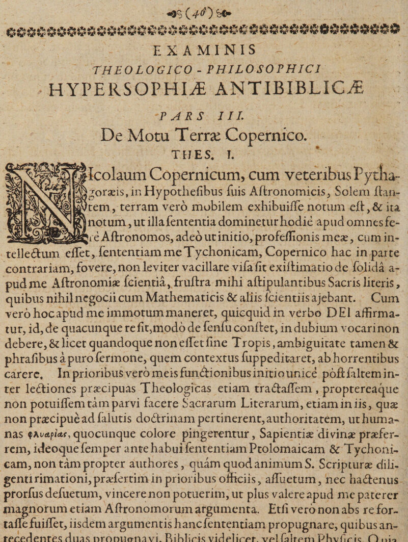 «9$ OO EXAMINIS - THEOLOGICO - PHILOSOPHICI HYPERSOPHIiE ANTIBIBLIC^ PARS III. De Motu Terra: Copernico. thes. i. Icolaum Copernicum, cum veteribus Py tlia- goraei$,inHypothefibus fuis Aftronomicis, Solem flan¬ tem,-terram vero mobilem exhibuiffe notum efl,&amp;: ita notum, ut illafententia dominetur hodie apud omnes fe- jre Aftronomos, adeo ut initio, profeffionis meae, cum in- tellettum eflet, fententiammeTychonicam, Copernico hac in parte contrariam, fovere, non leviter vacillare vifa fit exii limatio de folida a- pudme Aflronomiae fcientia, fruflra mihi aflipulantibus Sacris literis, quibus nihilncgocii cum Mathematicis &amp;: aliis icientiis ajebant. Cum vero hocapud me immotum maneret, quicquid in verbo DEI affirma¬ tur, id, de quacunque refit3modo de fenfu conflet, indubium vocari non debere, &amp; licet quandoque non effiet fine Tropis, ambiguitate tamen 8c phrafibusapurofermone, quem contextus fuppeditaret, abhorrentibus carere. In prioribus vero meis fundionibus initio unice poftfiltem in¬ ter le£liones praecipuas Theologicas etiam tra&amp;affiem , proptereaque non potuiffem tam parvi facere Sacrarum Literarum, etiam in iis, quse non praecipue ad faiutis do&amp;rinam pertinerent, authoritatem, ut huma¬ nas fAvapictf, quocunque colore pingerentur, Sapientiae divinae praefer¬ rem, ideoquefemper ante habui fententiam Ptolomaicam &amp; Tychoni¬ cam, non tam propter authores, quam quod animum S. Scripturae dili¬ genti rimationhpraefertimin prioribus officiis, affuetum, nec hadlenus prorfus defuetum, vincere non potuerim, ut plus valere apud me paterer magnorum etiam Aftronomorum argumenta. Etfi vero non abs re for- taffefuiilet, iisdem argumentis hancfententiam propugnare, quibus an¬ tecedentes duas nroniicrnavL Rihliris videlicet. vp! fnlrem Phvftrk O irio