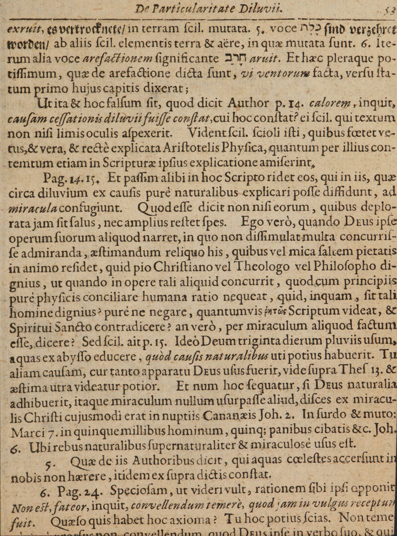 exruit, in terram fcil. mutata. ^ voce (inh mitbm WOtHW ab aliis fcil. elementis terra St aere, in quae mutata funt. 6. ite¬ rum alia voce arefatlionem figniti.cmtc rnn aruit. Et haec pleraque po- tiflimum, quamde arefadione dida funt, vi ventorumfada, verfufla¬ tum primo hujus capitis dixerat; UtitaSe hocfalfum fit, quod dicit Author p, 14. calorem*inquit, caufam ceffationis diluvii fuijje conflat,cui hoc conflat? ei fcil. qui textum non nifi limis oculis afpexerit. Vident fcil. fcioli ifti, quibus foetet rsh tusySc vera, St rede explicata Ariftotelis Phyllea, quantum per illius con- temtum etiam in Scriptura ipfius explicatione amiferimy Pag. 14. i)\ Et paffim alibi in hoc Scripto ridet eos, qui in iis, quas circa diluvium ex caufis pure naturalibus explicari pofle diffidunt, ad miracula confugiunt. Quodefie dicit non nili eorum, quibus deplo¬ rata jam litfalus, nec amplius reflet fpes. Ego vero, quando Deus ipie operumfuorum aliquod narret, in quo non diffimulacmuka concurri!- fe admiranda, xftimandum reliquo his, quibus vel mica falcem pietatis in animo rdidet, quid pio Chriftiano vel Theologo vel Philofopho di¬ gnius , ut quando in opere tali aliquid concurrit, quod,cum principiis pure phyficis conciliare humana ratio nequeat, quid, inquam, Ut tali homine dignius &gt; pure ne negare, quantumvis p* w Scriptum videat, St Spiritui Sando contradicere ? an vero, per miraculum aliquod fadum cfle, dicere ? Sed fcil. aitp.15. IdeoDeum triginta dierum pluviis ufum* aquas exabylfo educere, quod caufis naturalibus uti potius habueri t. Tu aliam caufam, cur tanto apparatu Deus ufusfuerir, videfupraThef 13. St seftima utra videatur potior. Et num hoc fequatur, fi Deus naturalia adhibuerit, itaque miraculum nullum ufiirpaife aliud, difees ex miracu¬ lis Chrifti cujusmodi erat in nuptiis Cananaeis Joh. z. I11 furdo St muto; Marci 7. in quinque millibus hominum, quinq; panibus cibatis &amp; c. Joh» Ubi rebus naturalibus fup ematur alit er &amp; miraculose ufus efl. ^. Quae dc iis Authoribus dicit, qui aquas cceleftes aceerfuat ili nobis non haerere, itidem ex fiipra didis conflat. 6. Pag* 2.4- Speciofam, ut videri vult, rationem fibi ip.fi apponit Non eli, fateor, inquit, convellendum temere, quod jam in vulgus recepta?* fuit. Quaefo quis habet hoc axioma ? Tu hoc potiusicias. Non teme