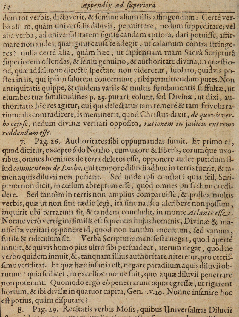 dem tot verbis, difflaverit, &amp; lenium alium illis affingendum: Certe ver¬ ba alium, quam univerfalisdiluvii, permittere, nedumfuppeditarefvel alia verba , ad mtiverfalitatem lignificandam aptiora, dari potuifle, affir¬ mare non audes, quar igiturcaufa te adegit, ut calamum contra ftringe¬ res ? nulla certe alia, quam hxc, ut lapiendam tuam Sacra Scriptura fuperiorem offendas, &amp; lenfu genuino, &amp; authoritate divina,in quaerti o- ne, quaeadfalutemdiredie fpeftare non videretur, fublato,quidvis po- ftea in iis, qui ipfanl falutem concernunt, tibi permittendum putes.Non antiquitatis quippe, &amp; quidem variis &amp;: multis fundamentis fuffultse,ut elumbes tuse limilitudines p. i putari volunt, fed Divinae, ut dixi, au- thoritatis hic res agitur, cui qui deledatur tam temere &amp; tam frivolisra- tiunculis contradicere, is meminerit, quod Chriftus dixit, de quovis ver¬ bo ociofo, nedum divinae veritati oppoiito, rationem in judicio extremo reddendam ejfe. 7. Pag. 16. Authoritatesffbi oppugnandas fomit. Et primo ei, quod dicitur, excepto folo Noaho, cum uxore &amp; liberis, eorumque uxo¬ ribus, omnes homines de terra deletos effe, opponere audet putidum il¬ lud commentum de'Enohoi qui tempore diluvii adhuc in terris fuerit, &amp; ta¬ men aquis diluvii non perierit. Sed unde ipli conflat? quia fcil. Scri¬ ptura non. dicit, in coelum abreptum effe, qiipd omnes pii Eidum credi¬ dere. Sed tantum in terris non amplius comparuiffe, &amp; poftea multis verbis, quae ut non fine taedio legi , ira fine naufea afcriberenonpoffum, inquirit ubi terrarum fit, &amp; tandem ConclnAiuinmomc Atlante eJJhj • Nonne vero vertigini fimilis eff lapientia hujus hominis, Divina? &amp; ma- nifefta? veritati opponere id,quod non tantum incertum, fed vanum, futile &amp; ridiculum fit. Verba Scriptura manifeffa negat, quod aperte innuit, &amp; quivis homo pius ultro fibi perluadeat, iterum negat, quod ne verbo quidem innuit, &amp;, tanquam illius authoritate niteretur,pro certiE limo venditat. Et qua? haec infahia eff, negare paradifum aquis diluvii ob¬ rutum? qui a fcilicet, in excello s montefuit,quo aquaediluvii penetrare non poterant. Quomodo ergo eo penetrarunt aquae egreffae, ut rigarent hortum, &amp; ibi diviffe in quatuor capita. Gem&gt;.v.io. Nonne inlanire hoc eff potius, quam dilputare? \ ^ 8. Pag. 19. Kecitatis verbis Molis , quibus Univerfalitas Diluvii