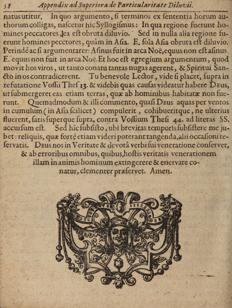 natus utitur* In quo argumento, fi terminos ex lententia horum au- thorum colligas, nafceturhicSyllogifmus; In qua regione fuerunt ho¬ mines peccatores ,|ea eft obruta diluvio. Sed in nulla alia regione fu¬ erunt homines pecctores, quam in Afia. E* fbla Afia. obruta eft diluvio. Perinde ac fi argumentarer: Afinus fuit in arca Noe&gt;equus non eft afinus E. equus non fuit in arca Noe.Et hoc eft egregium argumentum, quod movit hos viros, ut tanto conatu tantas nugas agerent, &amp;: Spiritui San- Gco in os contradicerent. Tu benevole Ledor, vide fi placet, fupra in refutatione V ofliiThef 13. &amp; videbis quas caufas videatur habere Deus, utfubmergereteas etiam terras, quae ab hominibus habitatae non fue¬ runt. Quemadmodum &amp; illi commento, quafi Deus aquas per ventos in cumulum (in Afia fcilicet) compulerit, cohibueritque, ne ulterius fluerent,fatisfuperquefupra, contra Vofiium Thefi 44« adliteras $S* accurfum eft. Sed hicfubfifto, ubi brevitas temporis fubfiftere me ju- bet: reliquis, quae fort£ etiam videri poterant tangenda,alii occafioni rer fervatis. Deus nos in Veritate 3c devota verbi fui veneratione confervet, &amp; ab erroribus omnibus, quibu$.hoftis veritatis venerationem illam in animis hominum extingerere &amp; enervare co¬ natur, clementer praeferyet. Arnen. 1