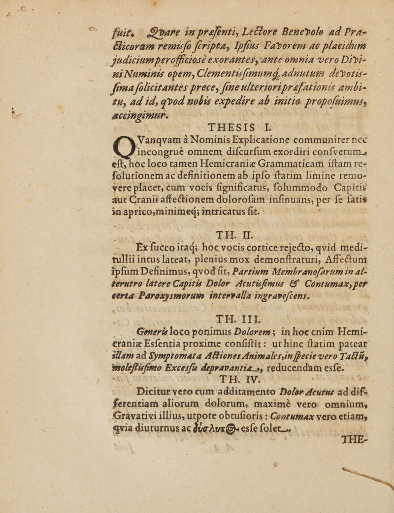 foit SÉ vare iu prf nti, Leclore Benebolo ad Pra- &amp;licoram reuusfa fcripta, Ipfius Favorem ac placidum ni Numinis opem, Clementtsfimumd, | adnutum devotis- fma falicitantes prece, fene ulterioriprafationis ambi- £4, 4d id, qvod nobis (upegire ab mito pron accingimur. THES I S-E | Vanqvam à à Namdíd Explicatione communiter nec [) incongrué omnem difcurfum exordiri confvetum., eft, hoc loco tamen Hemicranix Grammaticam iftam rc- folutionem ac definitionem ab ipfo ftatim limine remo- aut Cranii affectionem dolorofam infi inuans, imi fe fatis in apricominimed; : intricatus fit. | TH. dae fx e itad; hoc vocis cortice rejeclo, qvid Sedi P IE intus lateat, plenius mox demonftraturi, Affectum ipfum Definimus, qvod fit, Partium Membranofartm in ad- derutro latere Capitis Dolor. Acutisfimus €. Contumax, per eerta Paroxystmorum intervalla d ina Mio | : TH.I I I. | | Generis loco ponimus Dolorem; in hoc cnim Hemi- craniz Esfentia proxime confiftit: ut hinc ftatim pateat it ii Kid n tegulis. reducendam ese. CERO C AC Bicis verocum additamento Dolor dcutns àd d£. fituitiadi aliorum dolorum, maximé vero: omnium; Gravativi illius, utpote obtufioris : Cozzumax vero etiam, qvia diuturnus; ac cA Q esfe folet... - TTE 3 THE- jte.