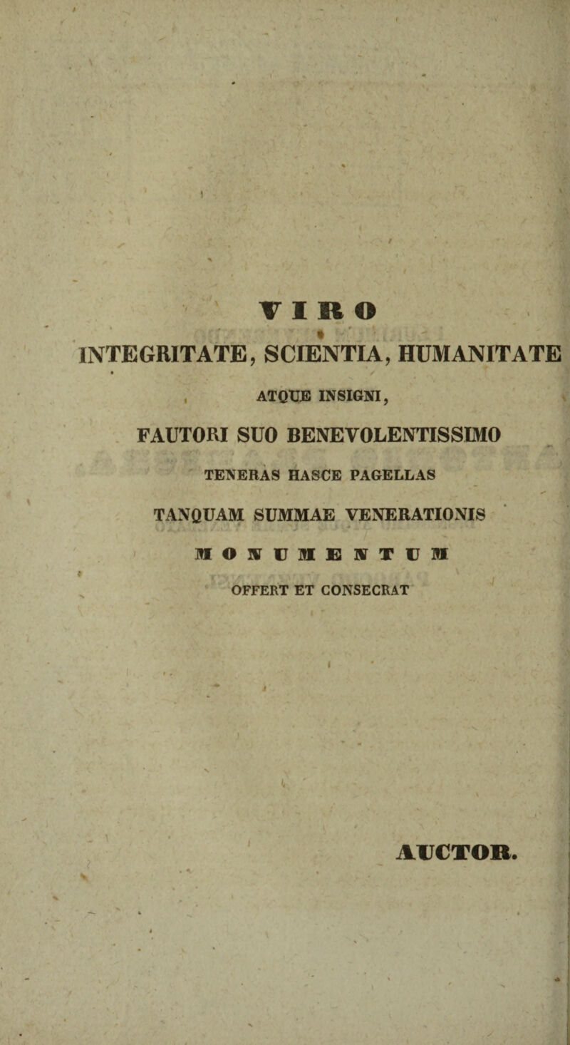 \ V TIRO j. * , 9 t - INTEGRITATE, SCIENTIA, HUMANITATE , ATQUE INSIGNI, FAUTORI SUO BENEVOLENTISSIMO TENERAS HASCE PAGELLAS ** ■ o TANQUAM SUMMAE VENERATIONIS . - * : < * •» I?I O UT c ME E IX T U OT OFFERT ET CONSECRAT t ; \ AUCTOR. * X