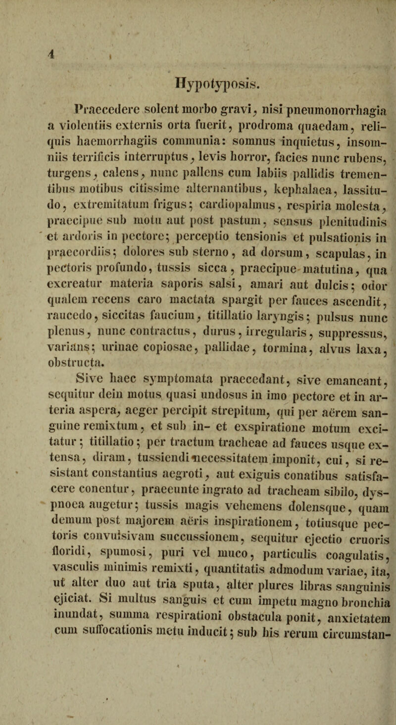 i s * ^ JfT Ilypotyposis. Praecedere solent morbo gravi, nisi pneumonorrhagia a violentiis externis orta fuerit, prodroma quaedam, reli¬ quis haemorrhagiis communia: somnus inquietus, insom¬ niis terrificis interruptus, levis horror, facies nunc rubens, turgens, calens, nunc pallens cum labiis pallidis tremen¬ tibus motibus citissime alternantibus, kephalaea, lassitu¬ do, extremitatum frigus; cardiopalmus, respiria molesta, praecipue sub motu aut post pastum, sensus plenitudinis et ardoris in pectore; perceptio tensionis et pulsationis in praecordiis; dolores sub sterno, ad dorsum, scapulas, in pectoris profundo, tussis sicca, praecipue-matutina, qua excreatur materia saporis salsi, amari aut dulcis; odor qualem recens caro mactata spargit per fauces ascendit, raucedo, siccitas faucium, titillatio laryngis; pulsus nunc plenus, nunc contractus, durus, irregularis, suppressus, varians; urinae copiosae, pallidae, tormina, alvus laxa, obstructa. Sive haec symptomata praecedant, sive emaneant, sequitur dein motus quasi undosus in imo pectore et in ar¬ teria aspera, aeger percipit strepitum, qui per aerem san¬ guine remixtum, et sub in- et exspiratione motum exci¬ tatur ; titillatio; per tractum tracheae ad fauces usque ex¬ tensa, diram, tussiendi-necessitatem imponit, cui, si re¬ sistant constantius aegroti, aut exiguis conatibus satisfa¬ cere conentur, praeeunte ingrato ad tracheam sibilo, dys¬ pnoea augetur; tussis magis vehemens dolensque, quam demum post majorem aeris inspirationem, totiusque pec¬ toris convuisivain succussionem, sequitur ejectio cruoris floridi, spumosi, puri vel muco, particulis coagulatis, vasculis minimis remixti, quantitatis admodum variae, ita, ut altu duo aut tria sputa, alter plures libras sanguinis ejiciat. Si multus sanguis et cum impetu magno bronchia inundat, summa respirationi obstacula ponit, anxietatem cum suffocationis metu inducit; sub his rerum circumstan- *