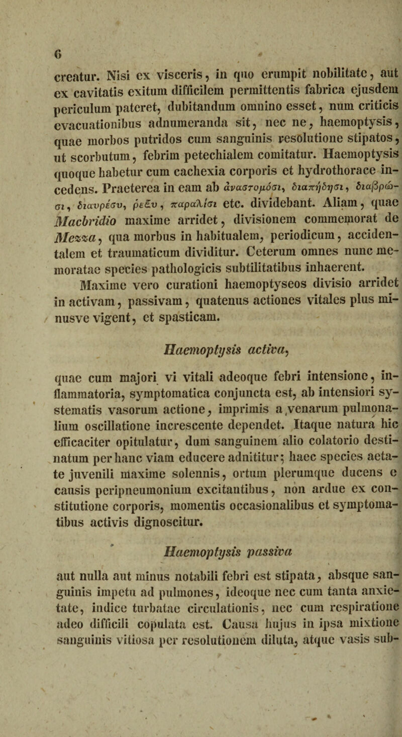 creatur. Nisi ex visceris, in quo erumpit nobilitate, aut ex cavitatis exitum difficilem permittentis fabrica ejusdem periculum pateret, dubitandum omnino esset, num criticis evacuationibus adnumeranda sit, nec ne, haemoptysis, quae morbos putridos cum sanguinis resolutione stipatos, ut scorbutum, febrim petechialem comitatur. Haemoptysis quoque habetur cum cachexia corporis et hydrothorace in¬ cedens. Praeterea in eam ab avaGTOfioai, dictTrijdTjsi, Siaj3paj- Siavpdsv, pe£u, irapaXtei etc. dividebant. Aliam, quae Macbridio maxime arridet, divisionem commemorat de Mezza, qua morbus in habitualem, periodicum, acciden¬ talem et traumaticum dividitur. Ceterum omnes nunc me¬ moratae species pathologicis subtilitatibus inhaerent. Maxime vero curationi haemoptyseos divisio arridet in activam, passivam, quatenus actiones vitales plus mi- nusve vigent, et spasticam. Haemoptysis activa, quae cum majori vi vitali adeoque febri intensione, in¬ flammatoria, symptomatica conjuncta est, ab intensiori sy¬ stematis vasorum actione, imprimis a 4venarum pulmona¬ lium oscillatione increscente dependet. Itaque natura hic efficaciter opitulatur, dum sanguinem alio colatorio desti¬ natum per hanc viam educere adnititur; haec species aeta¬ te juvenili maxime solennis, ortum plerumque ducens e causis peripneumonium excitantibus, non ardue ex con¬ stitutione corporis, momentis occasionalibus et symptoma¬ tibus activis dignoscitur. Haemoptysis passiva *- * aut nulla aut minus notabili febri est stipata, absque san¬ guinis impetu ad pulmones, ideoque nec cum tanta anxie¬ tate, indice turbatae circulationis, nec cum respiratione adeo difficili copulata est. Causa hujus in ipsa mixtione sanguinis vitiosa per resolutionem diluta, atque vasis sub- .. * v