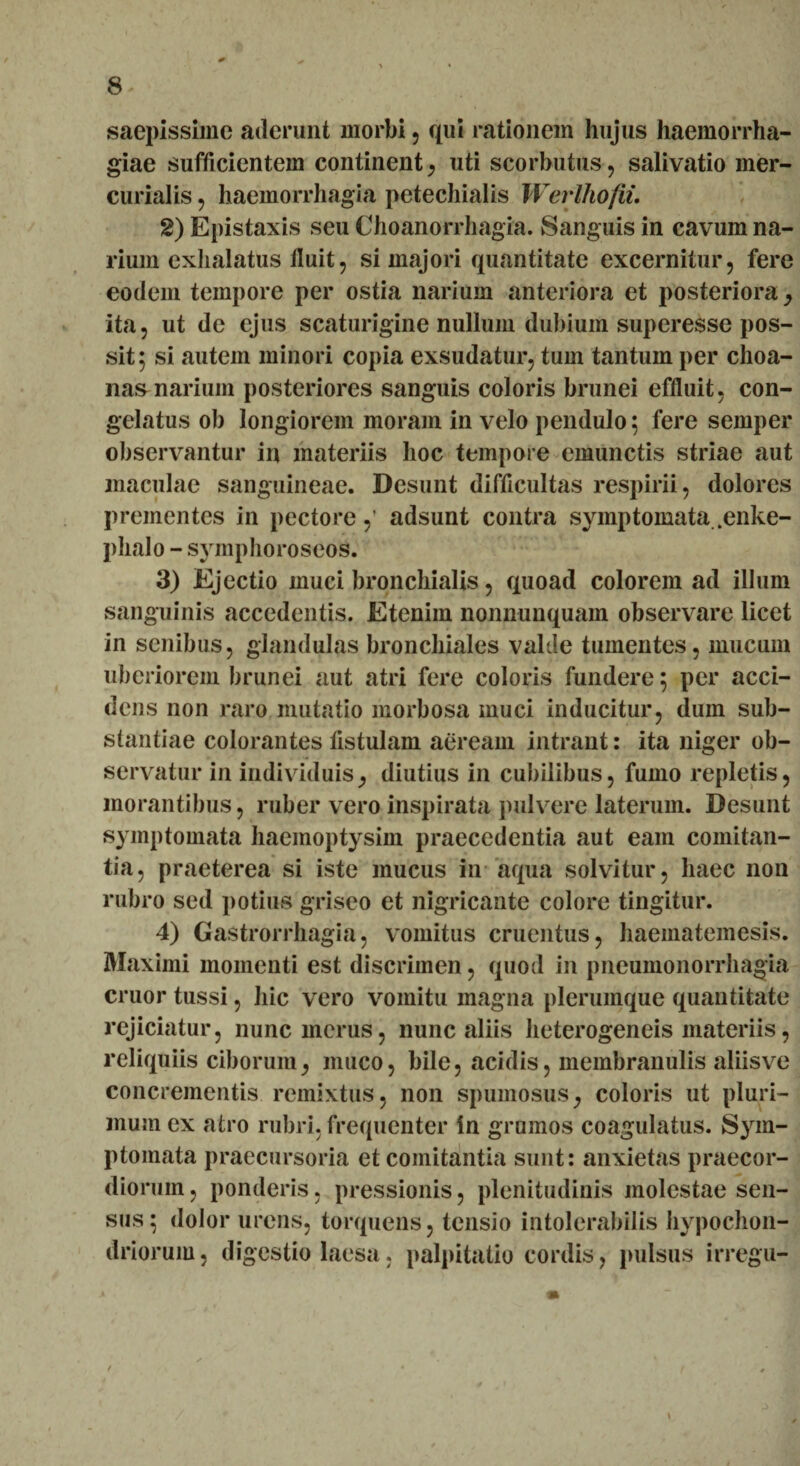 saepissime aderunt morbi , qui rationem hujus haemorrha¬ giae sufficientem continent, uti scorbutus, salivatio mer- curialis , haemorrliagia petechialis Werlhofii. 2) Epistaxis seu Choanorrhagia. Sanguis in cavum na¬ rium exhalatus fluit, si majori quantitate excernitur, fere eodem tempore per ostia narium anteriora et posteriora , ita, ut de ejus scaturigine nullum dubium superesse pos¬ sit; si autem minori copia exsudatur, tum tantum per choa¬ nas narium posteriores sanguis coloris brunei effluit, con¬ gelatus ob longiorem moram in velo pendulo; fere semper observantur in materiis hoc tempore emunctis striae aut maculae sanguineae. Desunt difficultas respirii, dolores prementes in pectore,’ adsunt contra symptomata .enke- plialo - symphoroseos. 3) Ejectio muci bronchialis, quoad colorem ad illum sanguinis accedentis. Etenim nonnunquam observare licet in senibus, glandulas bronchiales valde tumentes, mucum uberiorem brunei aut atri fere coloris fundere; per acci¬ dens non raro mutatio morbosa muci inducitur, dum sub¬ stantiae colorantes listulam aeream intrant: ita niger ob¬ servatur in individuis, diutius in cubilibus, fumo repletis, morantibus, ruber vero inspirata pulvere laterum. Desunt symptomata haemoptysim praecedentia aut eam comitan¬ tia, praeterea si iste mucus in aqua solvitur, haec non rubro sed potius griseo et nigricante colore tingitur. 4) Gastrorrhagia, vomitus cruentus, haematemesis. Maximi momenti est discrimen, quod in pneumonorrhagia eruor tussi, hic vero vomitu magna plerumque quantitate rejiciatur, nunc merus, nunc aliis heterogeneis materiis, reliquiis ciborum, muco, bile, acidis, membranulis aliisve concrementis remixtus, non spumosus, coloris ut pluri¬ mum ex atro rubri, frequenter in grumos coagulatus. Sym¬ ptomata praecursoria et comitantia sunt: anxietas praecor¬ diorum, ponderis, pressionis, plenitudinis molestae sen¬ sus; dolor urens, torquens, tensio intolerabilis hypochon¬ driorum, digestio laesa. palpitatio cordis, pulsus irregu-