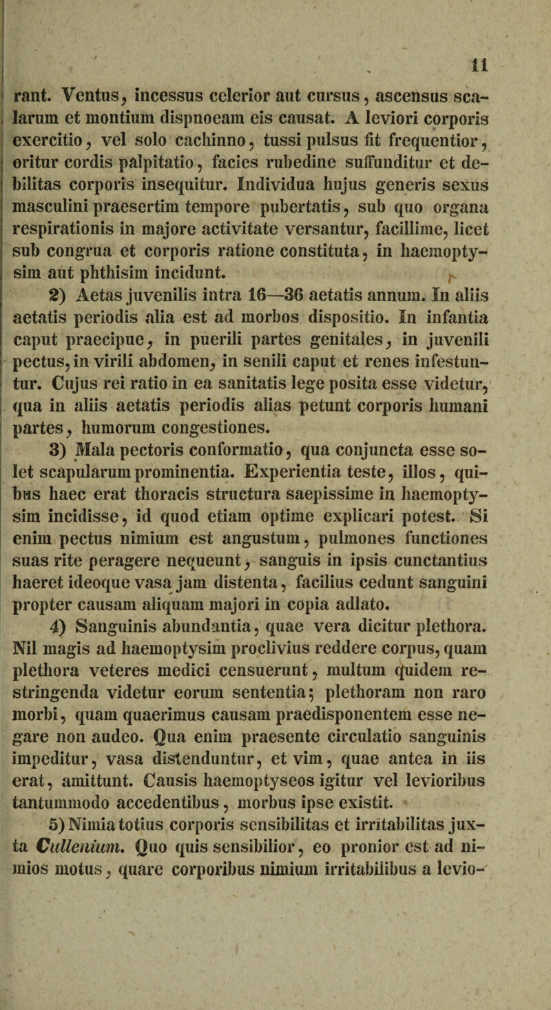 rant. Ventus, incessus celerior aut cursus, ascensus sca¬ larum et montium dispnoeam eis causat. A leviori corporis exercitio, vel solo cachinno, tussi pulsus fit frequentior, | oritur cordis palpitatio, facies rubedine suffunditur et de- j bilitas corporis insequitur. Individua hujus generis sexus | masculini praesertim tempore pubertatis, sub quo organa respirationis in majore activitate versantur, facillime, licet sub congrua et corporis ratione constituta, in haemopty- sim aut phthisim incidunt. ^ 2) Aetas juvenilis intra 16—36 aetatis annum. In aliis aetatis periodis alia est ad morbos dispositio. In infantia caput praecipue, in puerili partes genitales, in juvenili pectus, in virili abdomen, in senili caput et renes infestan¬ tur. Cujus rei ratio in ea sanitatis lege posita esse videtur, ; qua in aliis aetatis periodis alias petunt corporis humani partes, humorum congestiones. 3) Mala pectoris conformatio, qua conjuncta esse so¬ let scapularum prominentia. Experientia teste, illos, qui¬ bus haec erat thoracis structura saepissime in haemopty- sim incidisse, id quod etiam optime explicari potest. Si enim pectus nimium est angustum, pulmones functiones suas rite peragere nequeunt, sanguis in ipsis cunctantius haeret ideoque vasa jam distenta, facilius cedunt sanguini propter causam aliquam majori in copia adlato. 4) Sanguinis abundantia, quae vera dicitur plethora. Nil magis ad haemoptysim proclivius reddere corpus, quam plethora veteres medici censuerunt, multum quidem re¬ stringenda videtur eorum sententia; plethoram non raro morbi, quam quaerimus causam praedisponentem esse ne¬ gare non audeo. Qua eniin praesente circulatio sanguinis impeditur, vasa distenduntur, et vim, quae antea in iis erat, amittunt. Causis haemoptyseos igitur vel levioribus tantummodo accedentibus, morbus ipse existit. 5) Nimia totius corporis sensibilitas et irritabilitas jux¬ ta Cullenmm. Quo quis sensibilior, eo pronior est ad ni¬ mios motus, quare corporibus nimium irritabilibus a levio-