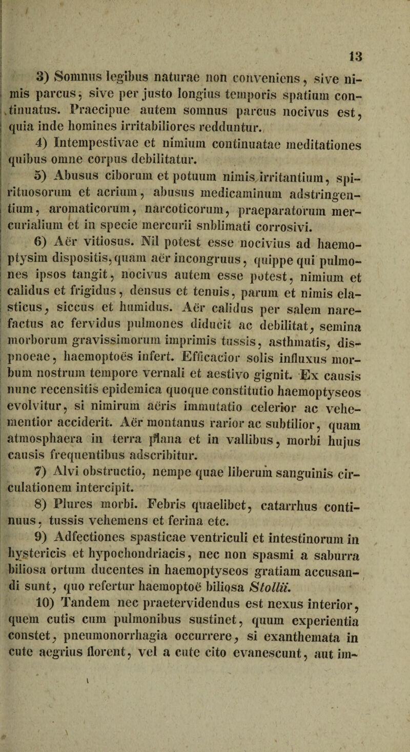 13 I *s5r:' BR |£ ■ *'1 f 3) Somnus legibus naturae non conveniens, sive ni- inis parcus 3 sive per justo longius temporis spatium con- Ltinuatus. Praecipue autem somnus parcus nocivus est, ; quia inde homines irritabiliores redduntur. 4) Intempestivae et nimium continuatae meditationes | quibus omne corpus debilitatur. 5) Abusus ciborum et potuum nimisjrritantium, spi- rituosorum et acrium, abusus medicaminum adstringen- tium, aromaticorum, narcoticorum, praeparatorum mer- curialium et in specie mercurii snblimati corrosivi. | 6) Aer vitiosus. Nil potest esse nocivius ad haemo- j ptysim dispositis, quam aer incongruus, quippe qui pulmo- | nes ipsos tangit, nocivus autem esse potest, nimium et calidus et frigidus, densus et tenuis, parum et nimis ela- ; sticus, siccus et humidus. Aer calidus per salem nare- factus ac fervidus pulmones diducit ac debilitat, semina morborum gravissimorum imprimis tussis, asthmatis, dis- pnoeae, haemoptoes infert. Efflcacior solis influxus mor¬ bum nostrum tempore vernali et aestivo gignit. Ex causis nunc recensitis epidemica quoque constitutio haemoptyseos evolvitur, si nimirum aeris immutatio celerior ac vehe- mentior acciderit. Aer montanus rarior ac subtilior, quam atmosphaera in terra jflana et in vallibus, morbi hujus causis frequentibus adscribitur. 7) Alvi obstructio, nempe quae liberum sanguinis cir¬ culationem intercipit. 8) Plures morbi. Febris quaelibet, catarrhus conti¬ nuus , tussis vehemens et ferina etc. 9) Adfectiones spasticae ventriculi et intestinorum in hystericis et hypochondriacis, nec non spasmi a saburra biliosa ortum ducentes in haemoptyseos gratiam accusan¬ di sunt, quo refertur haemoptoe biliosa S tollit. 10) Tandem nec praetervidendus est nexus interior, quem cutis cum pulmonibus sustinet, quum experientia constet, pneumonorrhagia occurrere, si exanthemata in cute aegrius florent, vel a cute cito evanescunt, aut im~