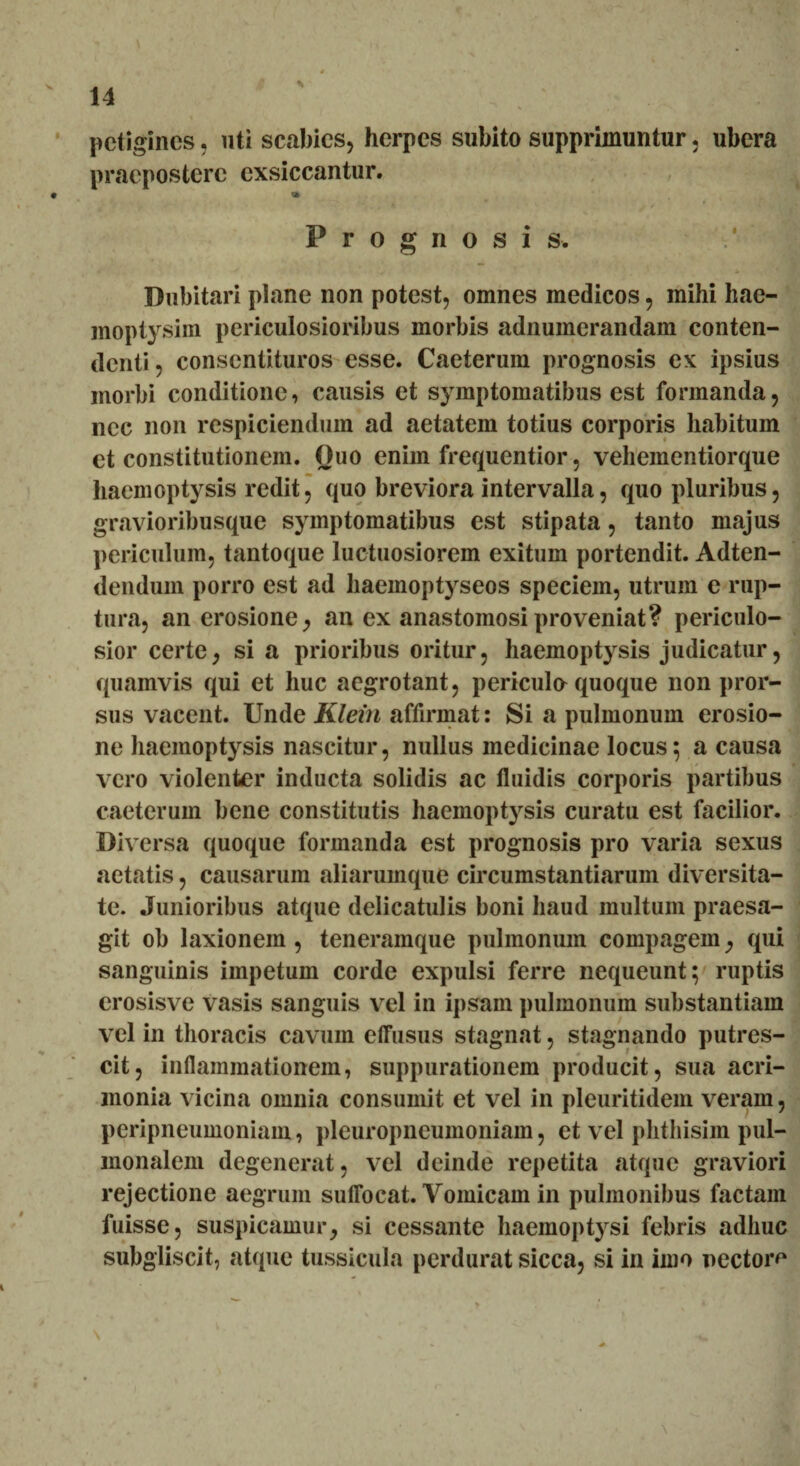 petigines, uti scabies, herpes subito supprimuntur, ubera praepostere exsiccantur. Prognosis. Dubitari plane non potest, omnes medicos, mihi hae- moptysim periculosioribus morbis adnumerandam conten¬ denti , consentituros esse. Caeterum prognosis ex ipsius morbi conditione, causis et symptomatibus est formanda, nec non respiciendum ad aetatem totius corporis habitum et constitutionem. Ouo enim frequentior, vehementiorque haemoptysis redit, quo breviora intervalla, quo pluribus, gravioribusque symptomatibus est stipata, tanto majus periculum, tantoque luctuosiorem exitum portendit. Adten- denduin porro est ad liaemoptyseos speciem, utrum e rup¬ tura, an erosione, an ex anastomosi proveniat? periculo¬ sior certe, si a prioribus oritur, haemoptysis judicatur, quamvis qui et huc aegrotant, pericula quoque non pror¬ sus vacent. Unde Klein affirmat: Si a pulmonum erosio¬ ne haemoptysis nascitur, nullus medicinae locus; a causa vero violenter inducta solidis ac fluidis corporis partibus caeterum bene constitutis haemoptysis curatu est facilior. Diversa quoque formanda est prognosis pro varia sexus aetatis, causarum aliarumque circumstantiarum diversita¬ te. Junioribus atque delicatulis boni haud multum praesa¬ git ob laxionem , teneramque pulmonum compagem, qui sanguinis impetum corde expulsi ferre nequeunt; ruptis erosisve vasis sanguis vel in ipsam pulmonum substantiam vel in thoracis cavum effusus stagnat, stagnando putres¬ cit, inflammationem, suppurationem producit, sua acri¬ monia vicina omnia consumit et vel in pleuritidem veram, peripneumoniam, pleuropneumoniam, et vel phthisim pul¬ monalem degenerat, vel deinde repetita atque graviori rejectione aegrum suffocat. Vomicam in pulmonibus factam fuisse, suspicamur, si cessante haemoptysi febris adhuc subgliscit, atque tussicula perdurat sicca, si in imo nectoro