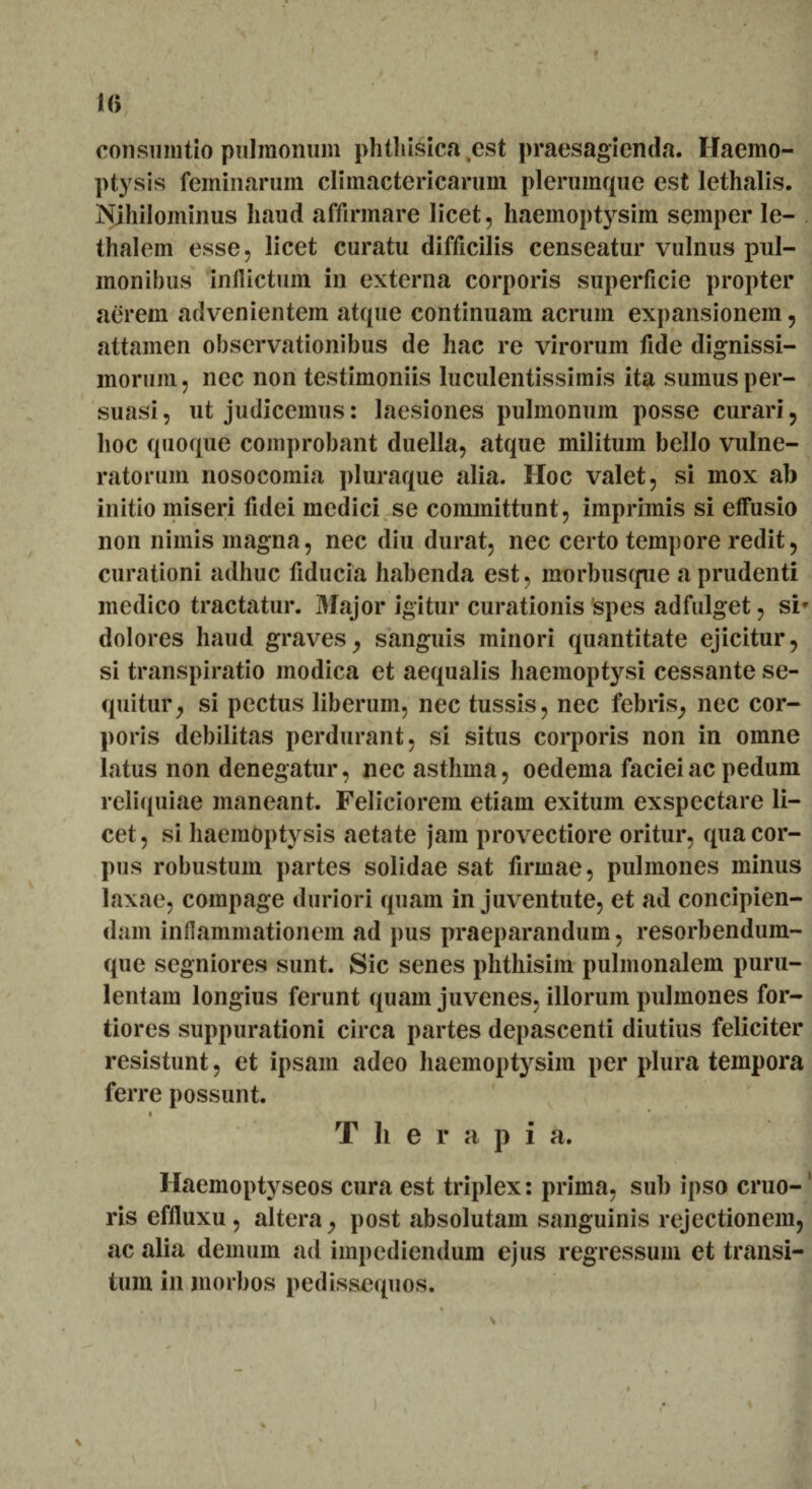 consumtio pulmonum phthisica est praesagienda. Haemo¬ ptysis feminarum climactericarum plerumque est lethalis. Nihilominus haud affirmare licet, haemoptysim semper le- thalem esse, licet curatu difficilis censeatur vulnus pul¬ monibus inflictum in externa corporis superficie propter aerem advenientem atque continuam aerum expansionem, attamen observationibus de hac re virorum fide dignissi¬ morum, nec non testimoniis luculentissimis ita sumus per¬ suasi , ut judicemus: laesiones pulmonum posse curari, hoc quoque comprobant duella, atque militum bello vulne¬ ratorum nosocomia pluraque alia. Hoc valet, si mox ab initio miseri fidei medici se committunt, imprimis si effusio non nimis magna, nec diu durat, nec certo tempore redit, curationi adhuc fiducia habenda est, morbusqiie a prudenti medico tractatur. Major igitur curationis spes adfulget, si» dolores haud graves, sanguis minori quantitate ejicitur, si transpiratio modica et aequalis haemoptysi cessante se¬ quitur, si pectus liberum, nec tussis, nec febris, nec cor¬ poris debilitas perdurant, si situs corporis non in omne latus non denegatur, nec asthma, oedema faciei ac pedum reliquiae maneant. Feliciorem etiam exitum exspectare li¬ cet, si haemoptysis aetate jam provectiore oritur, qua cor¬ pus robustum partes solidae sat firmae, pulmones minus laxae, compage duriori quam in juventute, et ad concipien¬ dam inflammationem ad pus praeparandum, resorbendum- que segniores sunt. Sic senes phthisim pulmonalem puru¬ lentam longius ferunt quam juvenes, illorum pulmones for¬ tiores suppurationi circa partes depascenti diutius feliciter resistunt, et ipsam adeo haemoptysim per plura tempora ferre possunt. T Ii e r a p i a. Haemoptyseos cura est triplex: prima, sub ipso eruo-' ris effluxu , altera, post absolutam sanguinis rejectionem, ac alia demum ad impediendum ejus regressum et transi¬ tum in morbos pedissequos.