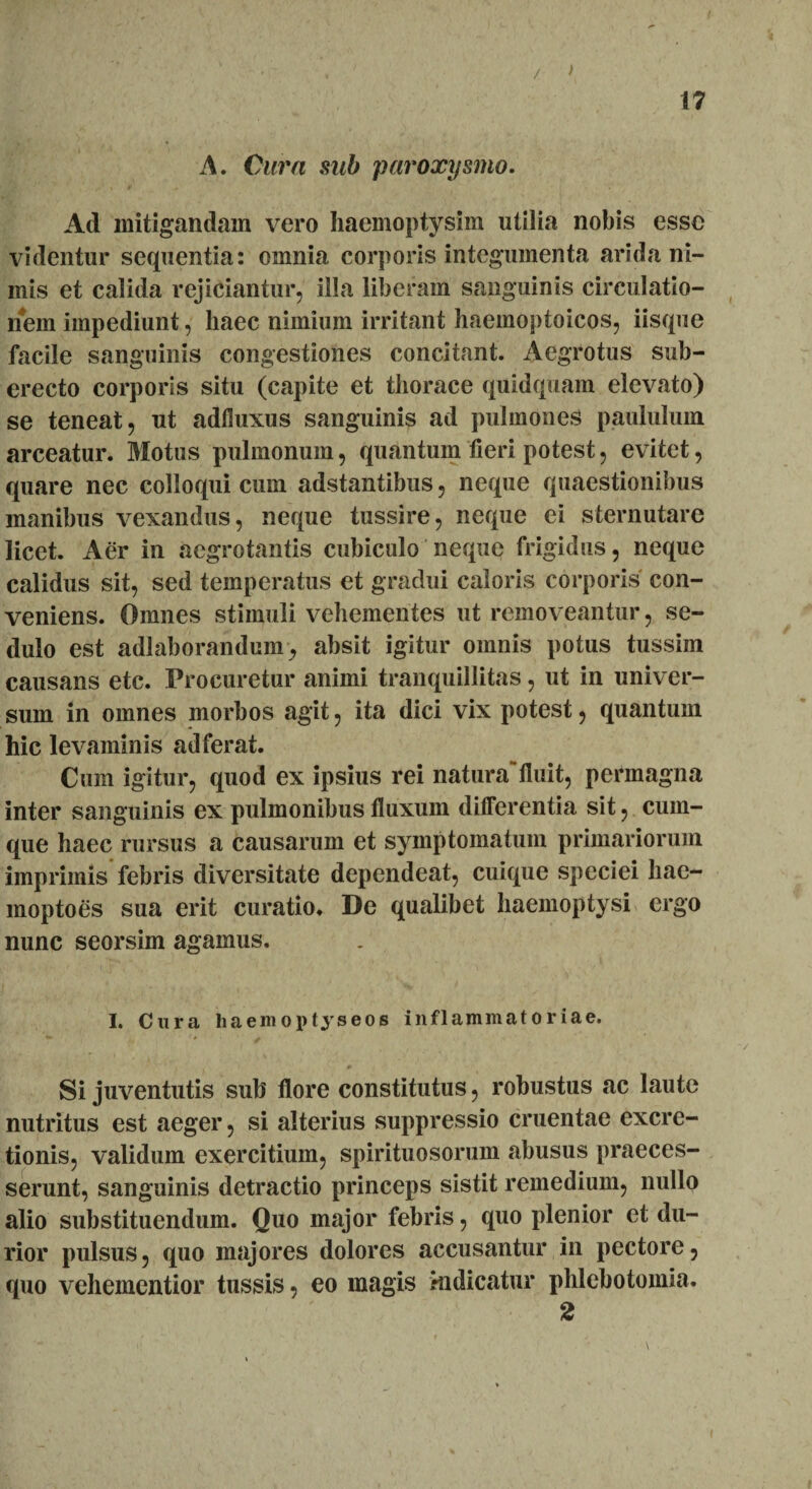 • . ' / > 17 A. Cura sub paroxysmo. Ad mitigandam vero haemoptysim utilia nobis esse videntur sequentia: omnia corporis integumenta arida ni¬ mis et calida rejiciantur, illa liberam sanguinis circulatio¬ nem impediunt, haec nimium irritant haemoptoicos, iisque facile sanguinis congestiones concitant. Aegrotus sub¬ erecto corporis situ (capite et thorace quidquam elevato) se teneat, ut adfluxus sanguinis ad pulmones paululum arceatur. Motus pulmonum, quantum fieri potest, evitet, quare nec colloqui cum adstantibus, neque quaestionibus manibus vexandus, neque tussire, neque ei sternutare licet. Aer in aegrotantis cubiculo neque frigidus, neque calidus sit, sed temperatus et gradui caloris corporis con¬ veniens. Omnes stimuli vehementes ut removeantur, se¬ dulo est adlaborandum, absit igitur omnis potus tussim causans etc. Procuretur animi tranquillitas, ut in univer¬ sum in omnes morbos agit, ita dici vix potest, quantum hic levaminis ad ferat. Cum igitur, quod ex ipsius rei naturafluit, permagna inter sanguinis ex pulmonibus fluxum dilferentia sit, cum¬ que haec rursus a causarum et symptomatum primariorum imprimis febris diversitate dependeat, cuique speciei hae- moptoes sua erit curatio* De qualibet haemoptysi ergo nunc seorsim agamus. I. Cura haemoptyseos inflammatoriae. Si juventutis sub flore constitutus, robustus ac laute nutritus est aeger, si alterius suppressio cruentae excre- tionis, validum exercitium, spirituosorum abusus praeces¬ serunt, sanguinis detractio princeps sistit remedium, nullo alio substituendum. Quo major febris, quo plenior et du¬ rior pulsus, quo majores dolores accusantur in pectore, quo vehementior tussis, eo magis indicatur phlebotomia. 2