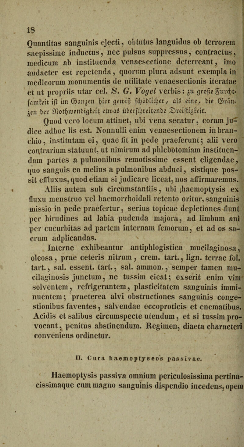 Quantitas sanguinis ejecti, obtutus languidus ob terrorem saepissime inductus, nec pulsus suppressus, contractus, medicum ab instituenda venaesectione deterreant, imo audacter est repetenda, quorum plura adsunt exempla in medicorum monumentis de utilitate venaesectionis iteratae et ut propriis utar cel. 8. G. Vogel verbis: grojjeguvd;t= famfeit ift im ©anjen tpiev <jen>tjjj fcfyaMtcfyer, al6 eine, bte ©vtin- ^cit bet* Ototfcroenbijjfceit ctioaS uberfcfymtenbe Svetfti^ctt. Quod vero locum attinet, ubi vena secatur, coram ju¬ dice adhuc lis est. Nonnulli eniin venaesectionem in bran- chio, institutam ei, quae fit in pede praeferunt; alii vero contrarium statuunt, ut nimirum ad phlebotomiam instituen¬ dam partes a pulmonibus remotissime essent eligendae, (pio sanguis eo melius a pulmonibus abduci, sistique pos¬ sit effluxus, quod etiam si judicare liceat, nos affirmaremus. Aliis autem sub circumstantiis, ubi (haemoptysis ex fluxu menstruo vel haemorrhoidali retento oritur, sanguinis missio in pede praefertur, serius topicae depletiones fiunt per hirudines ad labia pudenda majora, ad limbum ani per cucurbitas ad partem internam femorum, et ad os sa¬ crum adplicandas. s Interne exhibeantur antiphlogistica mucilaginosa, oleosa, prae ceteris nitrum, erem. tart., lign. terrae fol. tart., sal. essent, tart., sal. ammon., semper tamen mu- cilaginosis junctum, ne tussim cieat; exserit enim vinr solventem, refrigerantem, plasticitatem sanguinis immi¬ nuentem; praeterea alvi obstructiones sanguinis conge¬ stionibus faventes, salvendae eccoproticis et enematibus. Acidis et salibus circumspecte utendum, et si tussim pro¬ vocant , penitus abstinendum. Regimen, diaeta characteri conveniens ordinetur. II. Cura h aemopty s eos passivae. Haemoptysis passiva omnium periculosissima pertina- cissimaque cum magno sanguinis dispendio incedens, opem