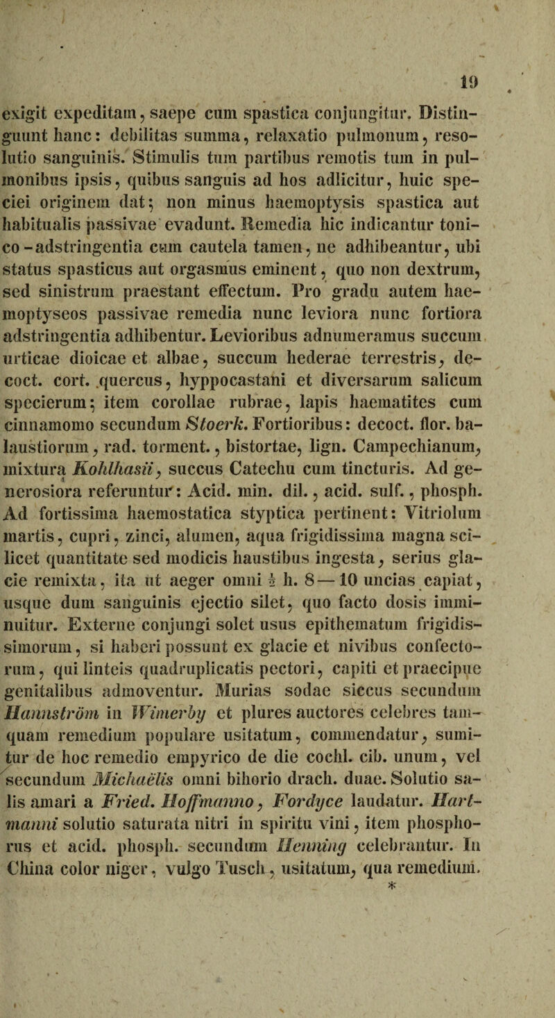 exigit expeditam ? saepe cum spastica conjungitur. Distin¬ guunt hanc: debilitas summa, relaxatio pulmonum , reso¬ lutio sanguinis. Stimulis tum partibus remotis tum in pul¬ monibus ipsis, quibus sanguis ad hos adlicitur, huic spe¬ ciei originem dat; non minus haemoptysis spastica aut habitualis passivae evadunt. Ilemedia hic indicantur toni- co-adstringentia cum cautela tamen, ne adhibeantur, ubi status spasticus aut orgasmus eminent, quo non dextrum, sed sinistrum praestant effectum. Pro gradu autem hae- moptyseos passivae remedia nunc leviora nunc fortiora adstringentia adhibentur. Levioribus adnumeramus succum urticae dioicae et albae, succum hederae terrestris, de- coct. cort. quercus, hyppocastani et diversarum salicum specierum; item corollae rubrae, lapis haematites cum cinnamomo secundum Stoerk. Fortioribus: decoct. flor, ba¬ laustiorum , rad. tonnent., bistortae, lign. Campechianum, mixtura Kohlhasii, succus Catechu cum tincturis. Ad ge¬ nerosiora referuntur: Acid. min. dii., acid. sulf., pliosph. Ad fortissima haemostatica styptica pertinent: Vitriolum martis, cupri, zinci, alumen, aqua frigidissima magna sci¬ licet quantitate sed modicis haustibus ingesta, serius gla¬ cie remixta, ita ut aeger omni i h. 8—10 uncias capiat, usque dum sanguinis ejectio silet, quo facto dosis immi¬ nuitur. Externe conjungi solet usus epithematum frigidis¬ simorum, si haberi possunt ex glacie et nivibus confecto¬ rum, qui linteis quadruplicatis pectori, capiti et praecipue genitalibus admoventur. Murias sodae siccus secundum Hannstrdm in Wimerby et plures auctores celebres tam¬ quam remedium populare usitatum, commendatur, sumi¬ tur de hoc remedio empyrico de die cochl. cib. unum, vel secundum Michaelis omni bihorio drach. duae. Solutio sa¬ lis amari a Fried. Ilojfmanno, Fordyce laudatur, liari- manni solutio saturata nitri in spiritu vini, item phospho- rus et acid. pliosph. secundum Henning celebrantur. In China color niger, vulgo Tusch, usitatum, qua remedium. *