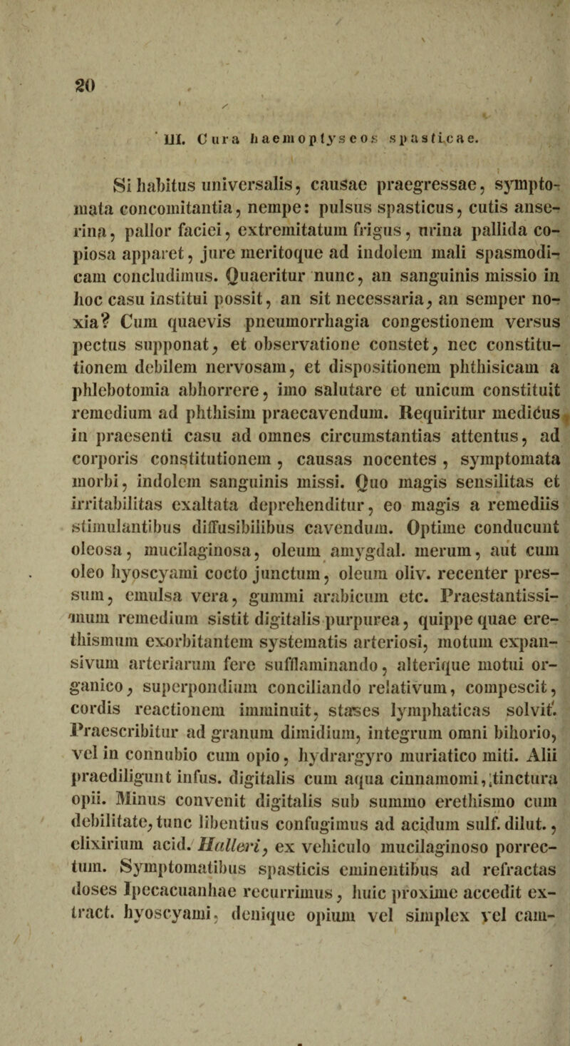 i \ / ‘ Jll. Cura h aem o p tys e os spasticae. / ' . Si habitus universalis, causae praegressae, synipto- mata concomitantia, nempe: pulsus spasticus, cutis anse¬ rina , pallor faciei, extremitatum frigus, urina pallida co¬ piosa apparet, jure meritoque ad indolem mali spasmodi¬ cam concludimus. Quaeritur nunc, an sanguinis missio in hoc casu institui possit, an sit necessaria, an semper no¬ xia? Cum quaevis pnemnorrliagia congestionem versus pectus supponat, et observatione constet, nec constitu¬ tionem debilem nervosam, et dispositionem phthisicam a phlebotomia abhorrere, imo salutare et unicum constituit remedium ad phthisim praecavendum. Requiritur medicus in praesenti casu ad omnes circumstantias attentus, ad corporis constitutionem , causas nocentes , symptomata morbi, indolem sanguinis missi. Ouo magis sensilitas et irritabilitas exaltata deprehenditur, eo magis a remediis stimulantibus ditTusibilibus cavendum. Optime conducunt oleosa, mucilaginosa, oleum amygdal. merum, aut cum oleo hyoscyami cocto junctum, oleum oliv. recenter pres¬ sum, emulsa vera, gummi arabicum etc. Praestantissi- ,mum remedium sistit digitalis purpurea, quippe quae ere- thismum exorbitantem systematis arteriosi, motum expan- sivum arteriarum fere sufflaminando, alterique motui or¬ ganico ^ superpondium conciliando relativum, compescit, cordis reactionem imminuit, stapes lymphaticas solvit'. Praescribitur ad granum dimidium, integrum omni bihorio, vel in connubio cum opio, hydrargyro muriatico miti. Alii praediligunt infus. digitalis cum aqua cinnamomi,;tinctura opii. Minus convenit digitalis sub summo erethismo cum debilitate, tunc libentius confugimus ad acfdum sulf. dilut., clixirium acid. Halleri, ex vehiculo mucilaginoso porrec¬ tum. Symptomatibus spasticis eminentibus ad refractas doses Ipecacuanhae recurrimus, huic proxime accedit ex- tract. hyoscyami, denique opium vel simplex vel cam- t