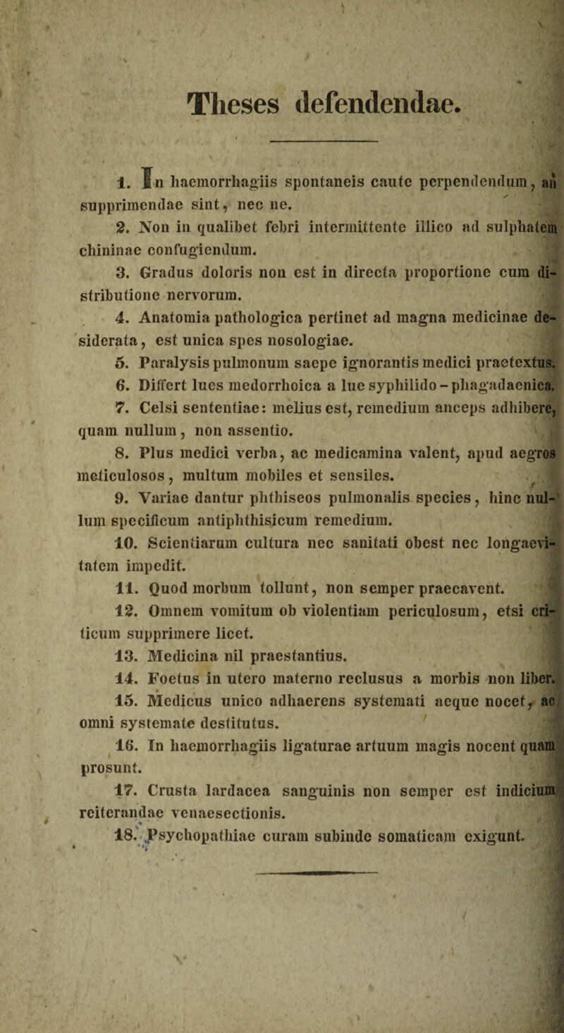 Theses defendendae. 1. In haemorrhagiis spontaneis caute perpendendum, an supprimendae sint, nec ne. 2. Non in qualibet febri intermittente illico ad sulphatem chininae confugiendum. 3. Gradus doloris non est in directa proportione cum di¬ stributione nervorum. 4. Anatomia pathologica pertinet ad magna medicinae de¬ siderata , est unica spes nosologiae. 5. Paralysis pulmonum saepe ignorantis medici praetextus. 6. Differt lues medorrhoica a lue syphilido-pliagadaenica. 7. Celsi sententiae: melius est, remedium anceps adhibere, quam nullum , non assentio. 8. Plus medici verba, ac medicamina valent, apud aegros meticulosos , multum mobiles et sensiles. . i 9. Variae dantur phthiseos pulmonalis species, hinc nul¬ lum specificum antiphthisicum remedium. 10. Scientiarum cultura nec sanitati obest nec longaevi¬ tatem impedit. 11. Quod morbum tollunt, non semper praecavent. 12. Omnem vomitum ob violentiam periculosum, etsi cri¬ ticum supprimere licet. 13. Medicina nil praestantius. 14. Foetus in utero materno reclusus a morbis non liber. * > 5. 15. Medicus unico adhaerens systemati aeque nocet, ac omni systemate destitutus. 16. In haemorrhagiis ligaturae artuum magis nocent quam prosunt. 17. Crusta lardacea sanguinis non semper est indicium reiterandae venaesectionis. x 18. .Psychopathiae curam subinde somaticam exigunt.