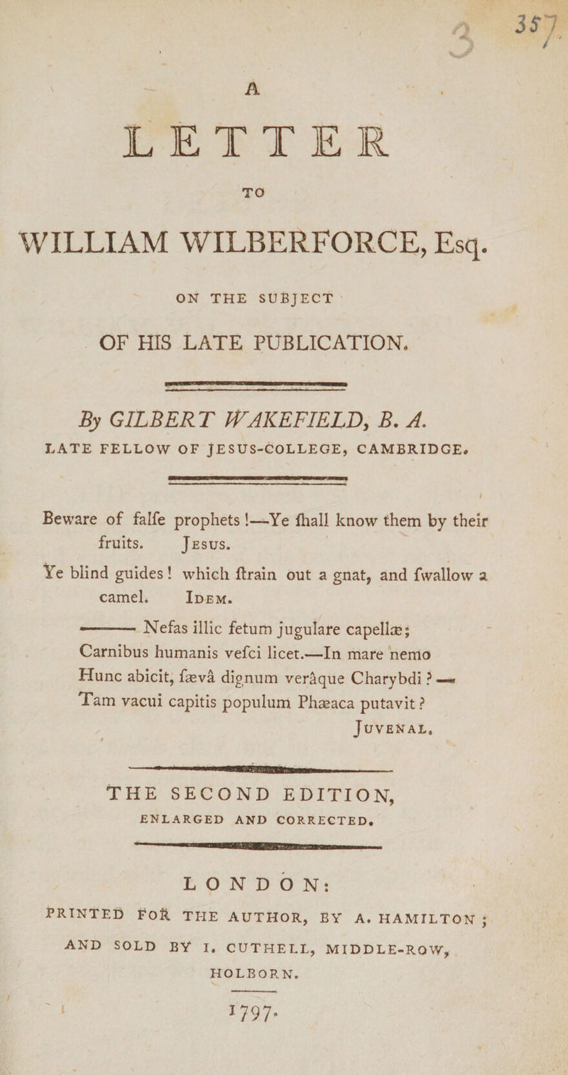 3S1 / LETTER TO WILLIAM WILBERFORCE, Esq. ON THE SUBJECT OF HIS LATE PUBLICATION. By GILBERT WAKEFIELD, B. A. LATE FELLOW OF JESUS-COLLEGE, CAMBRIDGE# Beware of falfe prophets!—Ye fhall know them by their fruits. Jesus. Ye blind guides! which ftrain out a gnat, and fwallow a camel. Idem. ——-Nefas illic fetum jugulare capelin?; Carnibus humanis vefci licet.—In mare nemo Plunc abicit, fseva dignum veraque Charybdi ? — Tam vacui capitis populum Phasaca putavit? Juvenal, THE SECOND EDITION, ENLARGED AND CORRECTED. LONDON: PRINTED EoR THE AUTHOR, BY A. HAMILTON ; AND SOLD BY I. CUTHELL, MIDDLE-ROW, HOLBORN. ' l 1797*