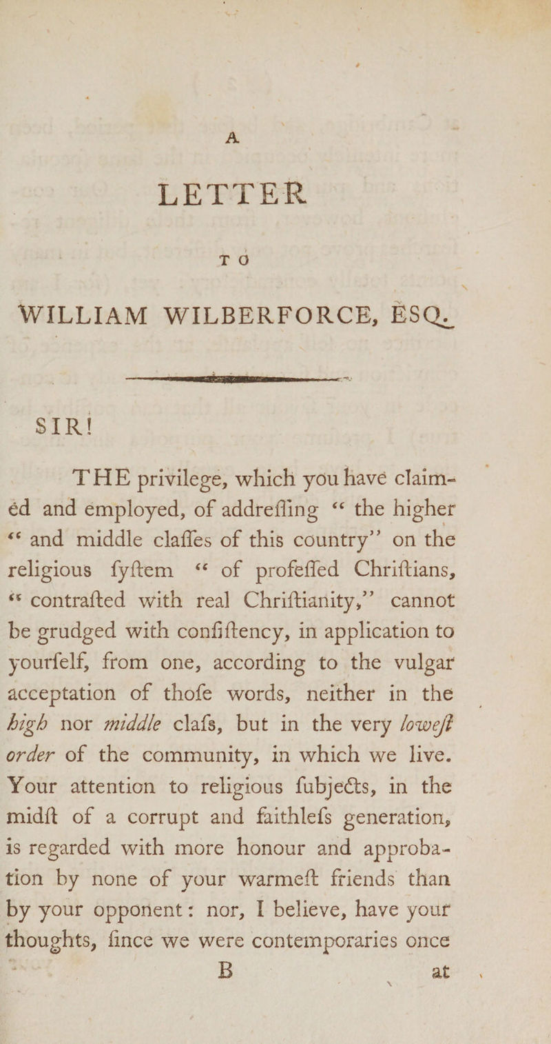 LETTER T O WILLIAM WILBERFORCE, ESQ^ — ■ .. SIR! THE privilege, which you have claim¬ ed and employed, of addreffing <c the higher “ and middle claffes of this country’' on the religious fyftem <c of profeffed Chriftians, “ contrafted with real Chriftianity,” cannot be grudged with confiftency, in application to yourfelf, from one, according to the vulgar acceptation of thofe words, neither in the high nor middle clafs, but in the very lowejl order of the community, in which we live. Your attention to religious fubjedts, in the midft of a corrupt and faithlefs generation, is regarded with more honour and approba¬ tion by none of your warmeft friends than by your opponent: nor, I believe, have your thoughts, iince we were contemporaries once B at / \