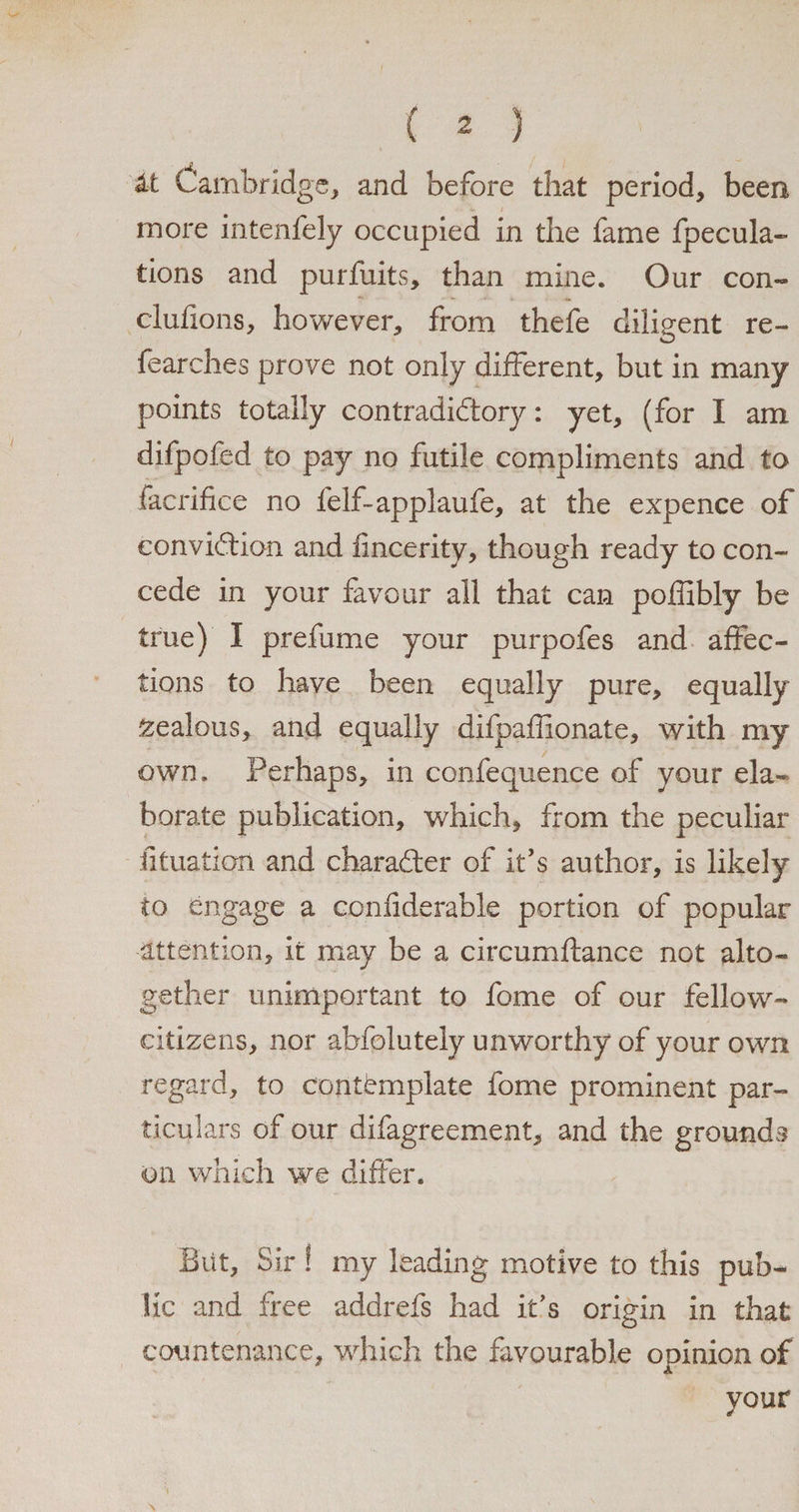 / ( 2 ) ' • / / U Cambridge, and before that period, been more intenfely occupied in the fame {pecula¬ tions and purfuits, than mine. Our con- clufions, however, from thefe diligent re- fearches prove not only different, but in many points totally contradictory: yet, (for I am difpofed to pay no futile compliments and to facrifice no felf-applaufe, at the expence of conviction and fincerity, though ready to con¬ cede in your favour all that can poffibly be true) I prefume your purpofes and affec¬ tions to have been equally pure, equally zealous, and equally difpaffionate, with my own. Perhaps, in confequence of your ela¬ borate publication, which, from the peculiar fituation and character of it’s author, is likely to engage a confiderable portion of popular attention, it may be a circumftance not alto¬ gether unimportant to feme of our fellow- citizens, nor abfolutely unworthy of your own regard, to contemplate fome prominent par¬ ticulars of our difagreement, and the grounds on which we differ. Biit, Sir! my leading motive to this pub¬ lic and free addrefs had it’s origin in that countenance, which the favourable opinion of your