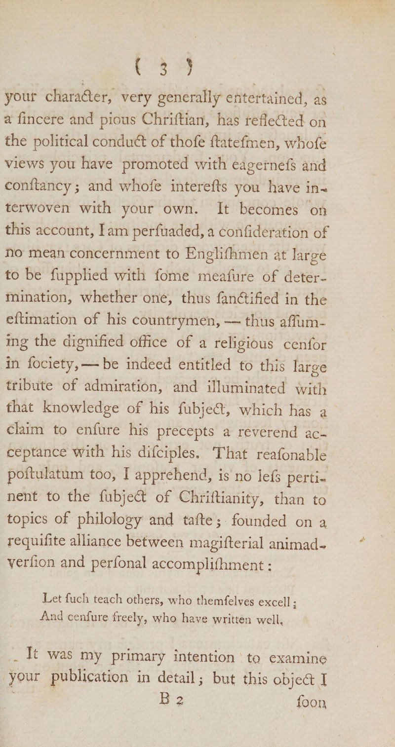 your char after, very generally entertained, as a fincere and pious Chriftian, has reflefted on the political conduft of thofe ftatefmen, whofe views you have promoted with eagernefs and conftancy; and whofe interefts you have in¬ terwoven with your own. It becomes on this account, I am perfuaded, a confidefation of no mean concernment to Englifhmen at laree to be fupplied with fome meafure of deter¬ mination, whether one, thus fanftified in the eftimation of his countrymen, — thus affum- ing the dignified office of a religious cenfor in fociety, — be indeed entitled to this laro-e tribute of admiration, and illuminated with that knowledge of his rubied, which has a claim to enfure his precepts a reverend ac¬ ceptance with his difciples. That reafonable poftulatum too, I apprehend, is no iefs perti¬ nent to the fubjed of Chriftianity, than to topics of philology and tafte; founded on a requifite alliance between magifterial animad- yerfion and perfonal accompliihment: Let fuch teach others, who themfelves excell; And cenfure freely, who have written well, - It was my primary intention to examine your publication in detail; but this objed I B 2 foon
