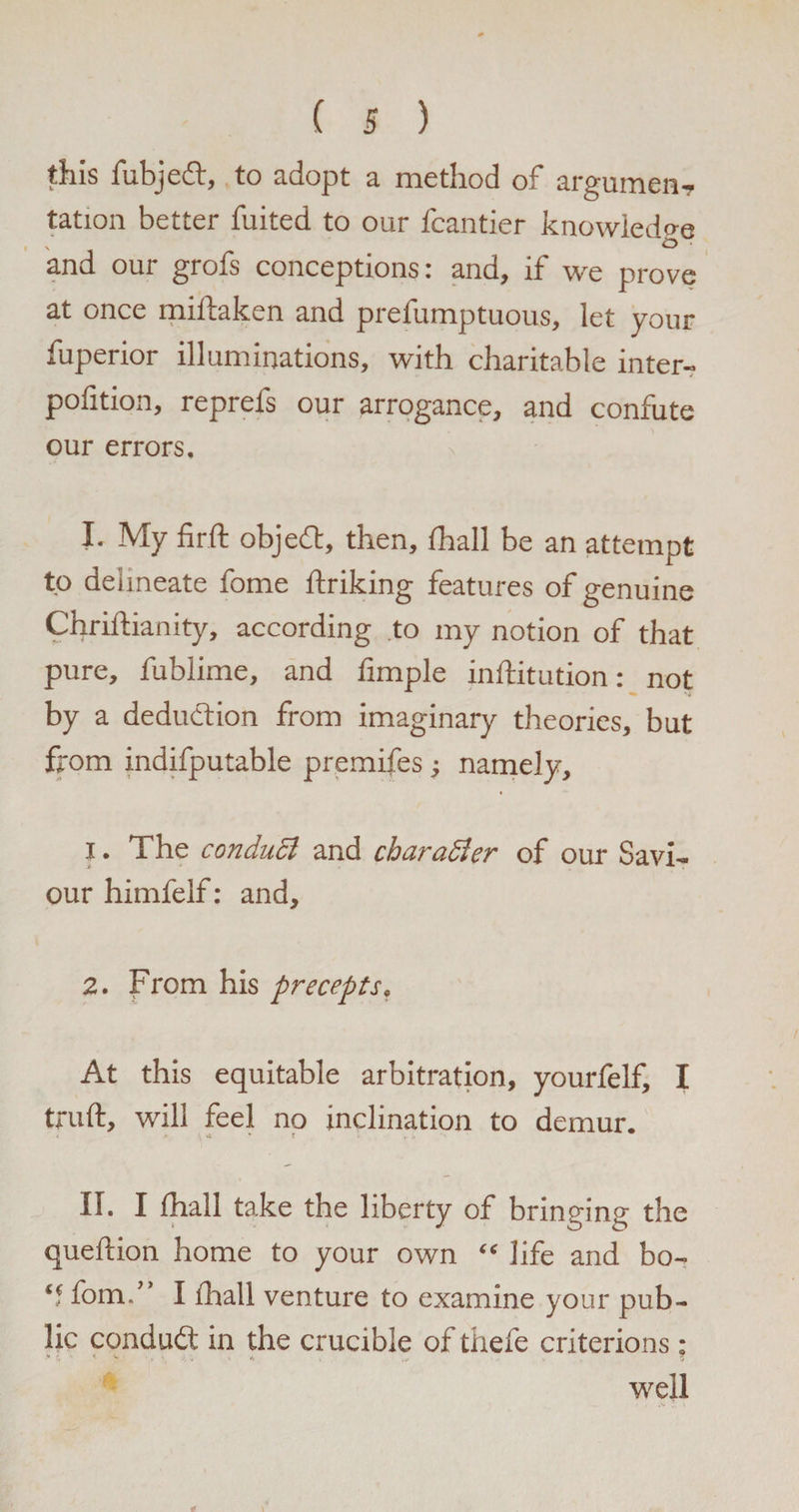 this fubjedt, to adopt a method of argumen¬ tation better fuited to our fcantier knowledge and our grofs conceptions: and, if we prove at once miftaken and prefumptuous, let your fuperior illuminations, with charitable inter- pofition, reprels our arrogance, and confute our errors. I. My fir ft objefl, then, fhall be an attempt to delineate fome ftriking features of genuine Chriftianity, according to my notion of that pure, fublime, and fimple inftitution: not by a deduction from imaginary theories, but from indifputable premifes; namely, 1. The conduct and character of our Savi¬ our himfelf: and, 2. From his precepts. At this equitable arbitration, yourfelf, I truft, will feel no inclination to demur. II. I fhall take the liberty of bringing the queftion home to your own “ life and bo- q fom.” I fhall venture to examine your pub¬ lic conduit in the crucible of thefe criterions: * ' < ■- . > well