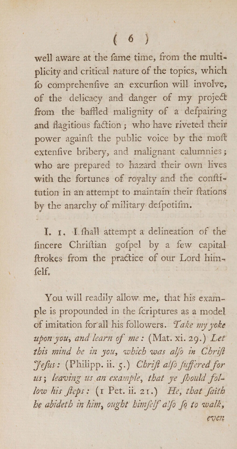 ( 6 well aware at the fame time, from the multi¬ plicity and critical nature of the topics, which fo comprehenlive an excurlion will involve, of the delicacy and danger of my projedt from the baffled malignity of a defpairing and flagitious faction; who have riveted their power againft the public voice by the mod extenfive bribery, and malignant calumnies ; who are prepared to hazard their own lives with the fortunes of royalty and the confix- tution in an attempt to maintain their ftations by the anarchy of military defpotifm. I. i, I (hall attempt a delineation of the lincere Chriffian gofpel by a few capital ftrokes from the pradice of our Lord him- felf. You will readily allow me, that his exam¬ ple is propounded in the fcriptures as a model of imitation for all his followers. Take my yoke upon youy and learn of me: (Mat. xi. 29.) Let this mind be in you, which was aljb in Chrifl jefus: (Philipp, ii. 5.) Chrifl alfo fifferedfor us; leaving us an example, that ye fhould fol¬ low his flops : (1 Pet. ii. 21.) He, that faith he abideth in him% ought himfelf alfo fo to walk, even 1