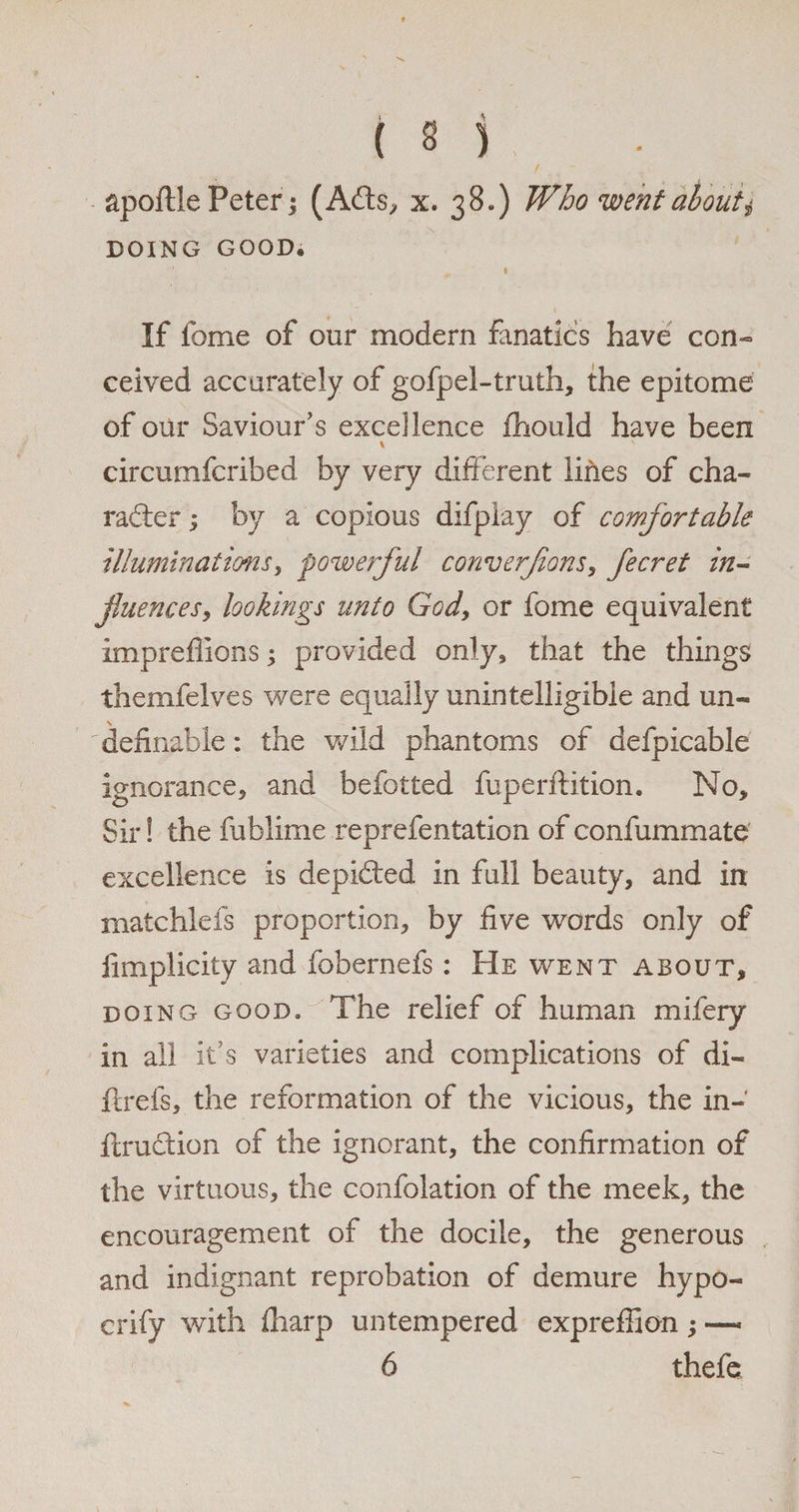 apoftle Peter | (ACts, x. 38.) Who went abouti DOING GOOD. I If lbme of our modern fanatics have con¬ ceived accurately of gofpel-truth, the epitome of our Saviour’s excellence fhould have been \ circumfcribed by very different lines of cha¬ racter ; by a copious difplay of comfortable illuminations, powerful converfons, fecret in¬ fluences, lookings unto God, or fome equivalent impreflionsj provided only, that the things themfelves were equally unintelligible and un-  definable: the wild phantoms of defpicable ignorance, and befotted fuperftition. No, Sir! the fublime reprefentation of confummate excellence is depicted in full beauty, and in matchlefs proportion, by five words only of limplicity and fobernefs: He went about, doing good* The relief of human mifery in all it’s varieties and complications of di- ftrefs, the reformation of the vicious, the in- ftruCtion of the ignorant, the confirmation of the virtuous, the confolation of the meek, the encouragement of the docile, the generous and indignant reprobation of demure hypo- crify with fharp untempered expreffion ; —- 6 thefe