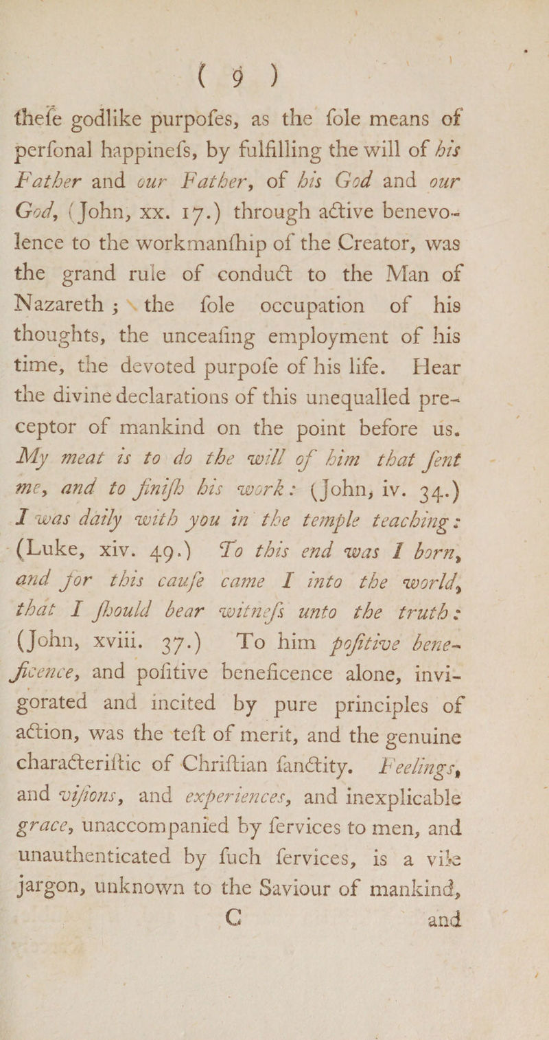 ) ( 9 ) thefe godlike purpofes, as the foie means of perfonal happinefs, by fulfilling the will of his Father and our Father, of his God and our God, (John, xx. 17.) through adive benevo¬ lence to the workmanfhip of the Creator, was the grand rule of conduct to the Man of Nazareth ; the foie occupation of his thoughts, the unceafing employment of his time, the devoted purpofe of his life. Hear the divine declarations of this unequalled pre¬ ceptor of mankind on the point before us. My meat is to do the will of him that fent mey and to finijh his work: (John, iv. 34.) I was daily with you in the temple teaching: (Luke, xiv. 49.) To this end was 1 born> and Jor this caufe came 1 into the worlds that I Jhould bear witnefs unto the truth: (John, xviii. 37.) To him pojitive bene- Jicence, and politive beneficence alone, invi¬ gorated and incited by pure principles of addon, was the teft of merit, and the genuine charaderiftic of Chriftian fandity. Feelings# and vijions, and experiences, and inexplicable grace, unaccompanied by fervices to men, and unauthenticated by fuch fervices, is a vik jargon, unknown to the Saviour of mankind, C and