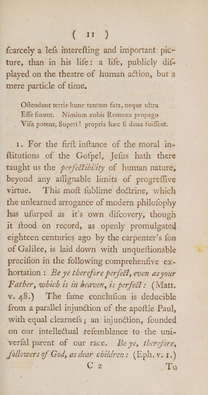\ I fcarcely a lefs interesting and important pic¬ ture, than in his life: a life, publicly dis¬ played on the theatre of human aft ion, but a mere particle of time. Oftendunt terris hunc tantum fata, neque ultra Efle flnunt. Nimlum vobis Romana propago Vifa potens, Superi! propria hsec fi dona fuiflent. I i. For the firft inftance of the moral in¬ stitutions of the Gofpel, Jefus hath there taught us the perfectibility of human nature, beyond any aflignable limits of progre Stive virtue. This moft Sublime doftrine, which the unlearned arrogance of modern philofophy has ufurped as it’s own difcovery, though it Stood on record, as openly promulgated eighteen centuries ago by the carpenter’s fon of Galilee, is laid down with unquestionable precifion in the following comprehensive ex¬ hortation : Be ye therefore perfect, even as your father, which is in heaven, is perfedl: (Matt, v. 48.) The fame conclufion is deducible from a parallel injunftion of the apoftle Paul, with equal clearnefs; an injunftion, founded on our intelleftuai refemblance to the uni- verfal parent of our race. Be ye9 therefore, followers of God, as dear children: (Eph. v. 1.) C z . To