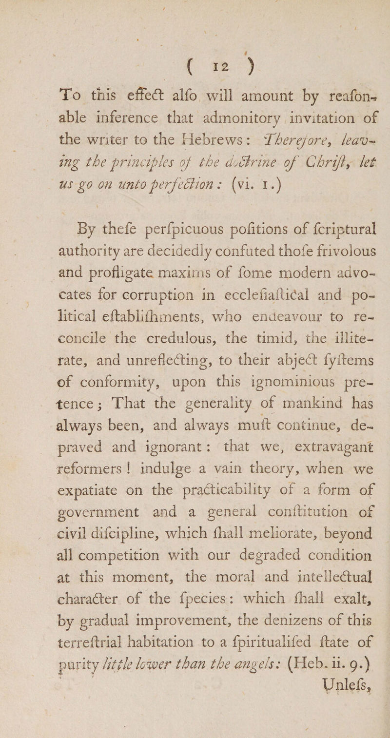 * ( 12 ) To this effeCt alfo will amount by reafon-* able inference that admonitory invitation of the writer to the Hebrews : :Therejore, leav¬ ing the principles of the do51 rine of Chrijl> let ns go on unto perfection : (vi. i.) By thefe perfpicuous portions of fcriptural authority are decidedly confuted thole frivolous and profligate maxims of fome modern advo¬ cates for corruption in ecclefiaftiCal and po¬ litical eftabiifliments, who endeavour to re¬ concile the credulous, the timid, the illite¬ rate, and unreflecting, to their abjeCt fyitems of conformity, upon this ignominious pre¬ tence ; That the generality of mankind has always been, and always muft continue, de¬ praved and ignorant : that we, extravagant reformers ! indulge a vain theory, when we expatiate on the practicability of a form of government and a general conftitution of civil difcipline, which ihall meliorate, beyond all competition with our degraded condition at this moment, the moral and intellectual character of the fpecies: which fhall exalt, by gradual improvement, the denizens of this terreftrial habitation to a fpiritualifed ftate of purity little lower than the angels: (Heb. ii. 9.) ’ ' Unlefs*