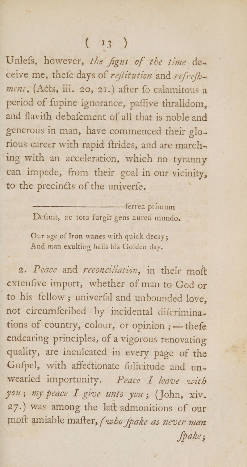 ( *3 ) Unlefs, however, the Jigns of the time de¬ ceive me, thefe days of rejlitution and refrejh- merit, (Ads, iii. 20, 21.) after fo calamitous a period of fupine ignorance, paffive thralldom, and ilaviih debafement of all that is noble and generous in man, have commenced their glo¬ rious career with rapid ftrides, and are march¬ ing with an acceleration, which no tyranny can impede, from their goal in our vicinity, to the precinds of the univerfe. *-ferrea piimum Delink, ac toto furgit gens aurea mundo. Our age of Iron wanes with quick decay; And man exulting hails his Golden day. 2. Peace and reconciliation, in their moil extenhve import, whether of man to God or to his fellow; univerfal and unbounded love, not circumfcribed by incidental difcrimina- tions of country, colour, or opinion ; — thefe endearing principles, of a vigorous renovating quality, are inculcated in every page of the Gofpel, with affedionate folicitude and un¬ wearied importunity. Peace I leave with you; my peace I give unto you ; (John, xiv. 27.) was among the lad admonitions of our pioft amiable mailer, (who jpake as never man Spake;