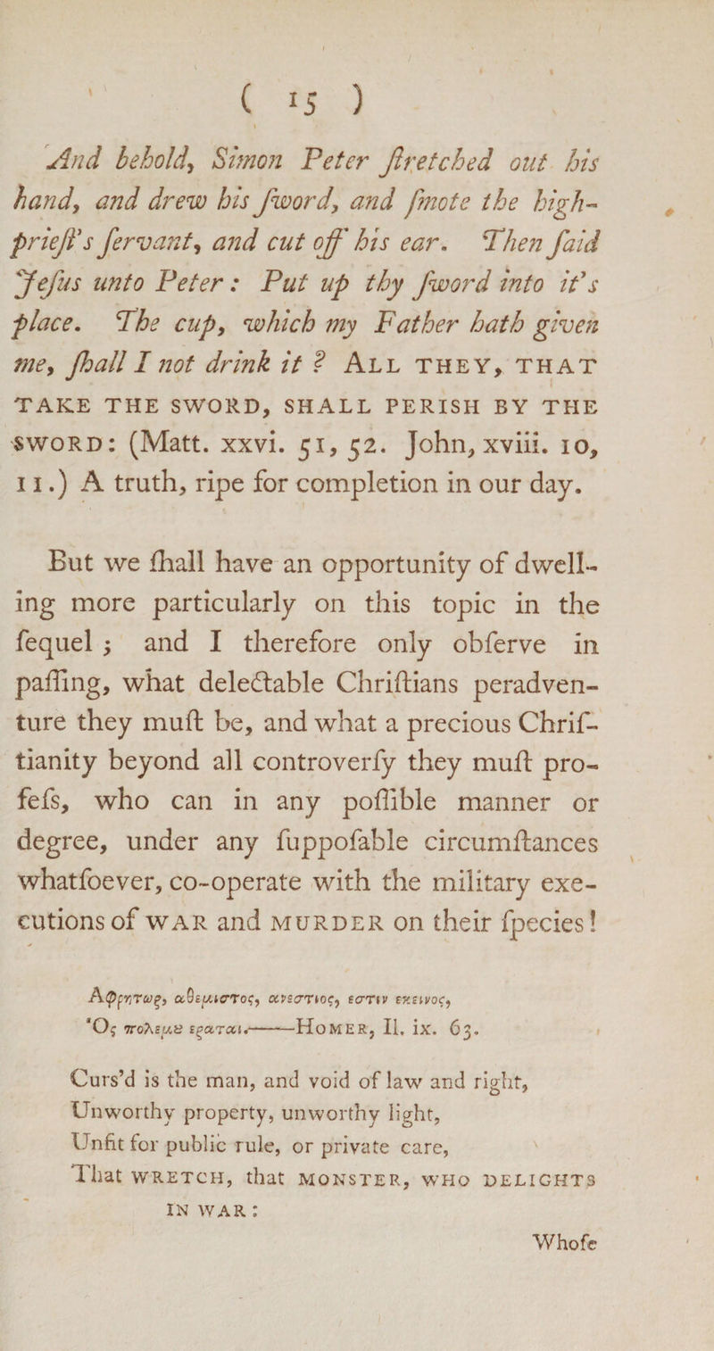 I ( 15 ) And behold\ Simon Peter Jh:etched out his handy and drew his /word, and fmote the high- prieffs fervant, and cut off his ear. Then faid Jeffs imto Peter: Put up thy fword into ids place. The cup, which my Father hath given tne, jhall I not drink it ? All they, that < TAKE THE SWORD, SHALL PERISH BY THE sword: (Matt. xxvi. 51, 52. John, xviii. 10, 11.) A truth, ripe for completion in our day. But we {hall have an opportunity of dwell¬ ing more particularly on this topic in the fequel ; and I therefore only obferve in palling, what deledlable Chriftians peradven- ture they mull: be, and what a precious Chrif- tianity beyond all controverfy they mull pro- fefs, who can in any poffible manner or degree, under any fuppofable circumftances whatfoever, co-operate with the military exe¬ cutions of war and murder on their fpecies! Apfr,Tvp, aSsjt-ucrTo?, txvzarto?, ecrnv wzivoc, ttoAeus igarcci.-HoMER, II. ix. 63. Curs’d Is the man, and void of law and right. Unworthy property, unworthy light, Unfit for public rule, or private care, Xhat wretch, that monster, who delights IN WAR ; Whofe