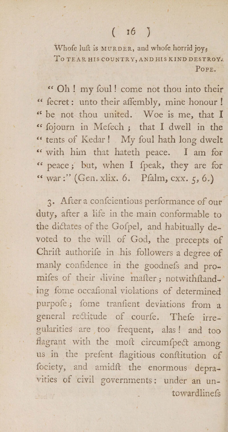 ( *6 ) Whofe loft is murder, and whofe horrid joy$ To TEAR HIS COUNTRY, AND HIS KIND DESTROY.-. Pope. “ Oh ! my foul! come not thou into their “ fecret: unto their affembly, mine honour ! *£ be not thou united. Woe is me, that I fojourn in Mefech ; that I dwell in the “ tents of Kedar! My foul hath long dwelt <<r with him that hateth peace. I am for C£ peace; but, when I fpeak, they are for “ war(Gen. xlix. 6. Pfalm, cxx. 5, 6.) 3. After a confcientious performance of our duty, after a life in the main conformable to the dictates of the Gofpel, and habitually de¬ voted to the will of God, the precepts of Chrift authorife in his followers a degree of manly confidence in the goodnefs and pro- mifcs of their divine matter * notwithftand- ing fome occafional violations of determined purpofe; fome tranlient deviations from a general redlitude of courfe. Thefe irre¬ gularities are too frequent, alas ! and too flagrant with the mold circumfpedt among us in the prefent flagitious conftitution of fociety, and amidft the enormous depra¬ vities of civil governments: under an un- towardlinefs